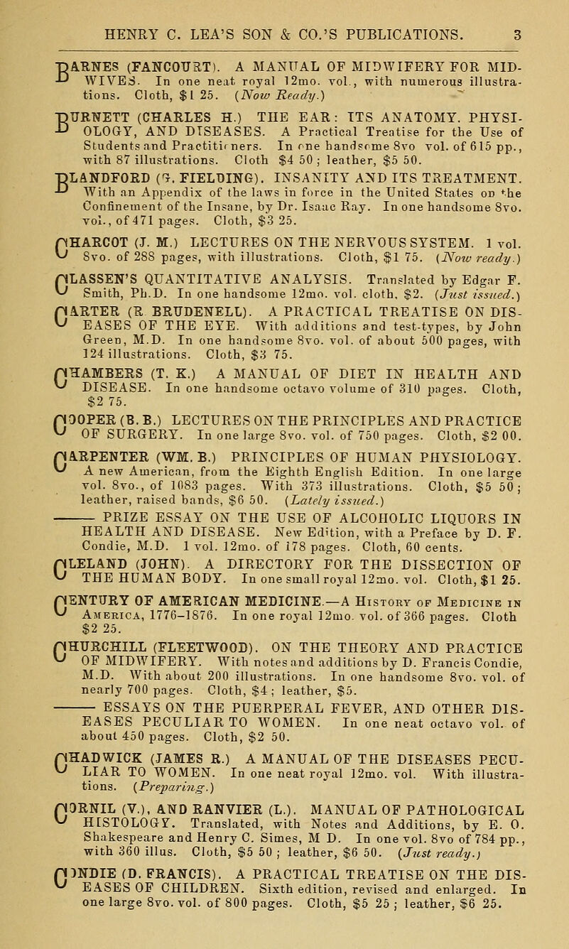•pARNES (FANCOURT). A MANUAL OP MIDWIFERY FOR MID- ■'-' WIVES. In one neat royal 12mo. vol., with numerous illustra- tions. Cloth, $125. {Now Ready.) BURNETT (CHARLES H.) THE EAR: ITS ANATOMY. PHYSI- OLOGY, AND DISEASES. A Prnctical Treatise for the Use of Students and Practitir ners. In one handsome 8vo vol. of 615 pp., ■with 87 illustrations. Cloth $4 50; leather, $5 50. ■pLANDFOED C?. FIELDING). INSANITY AND ITS TREATMENT. -'-' With an Appendi.x of the laws in force in the United States on ^he Confinement of the Insane, by Dr. Isaac Ray. In one handsome 8vo. vol., of 471 pages. Cloth, $3 25. pHAECOT (J. M.) LECTURES ON THE NERVOUS SYSTEM. 1 vol. ^ Svo. of 288 pages, with illustrations. Cloth, $1 75. (Now ready.) CLASSEN'S QUANTITATIVE ANALYSIS. Translated by Edgar F. Smith, Ph.D. In one handsome 12mo. vol. cloth, $2. {J^ist issued.) CARTER (R BEUDENELL). A PRACTICAL TREATISE ON DIS- EASES OF THE EYE. With additions and test-types, by John Green, M.D. In one handsome Svo. vol. of about 500 pages, with 124 illustrations. Cloth, $.S 75. pHAMBERS (T. K.) A MANUAL OF DIET IN HEALTH AND '-' DISEASE. In one handsome octavo volume of 310 pages. Cloth, $2 75. GQOPEE (B. B.) LECTURES ON THE PRINCIPLES AND PRACTICE OF SURGERY. In one large Svo. vol. of 750 pages. Cloth, «2 00. pAEPENTER (WM. B.) PRINCIPLES OF HUMAN PHYSIOLOGY. ^ A new American, from the Eighth English Edition. In one large vol. Svo., of 1083 pages. With 373 illustrations. Cloth, $5 50; leather, raised bands, S6 50. (Lately issued.) PRIZE ESSAY ON THE USE OF ALCOHOLIC LIQUORS IN HEALTH AND DISEASE. New Edition, with a Preface by D. F. Condie, M.D. 1 vol. 12mo. of 178 pages. Cloth, 60 cents. CLELAND (JOHN). A DIRECTORY FOR THE DISSECTION OF THE HUMAN BODY. In one small royal 12mo. vol. Cloth, $1 25. pENTUEY OF AMERICAN MEDICINE.—A History of Medicine in ^ America, 1776-1876. In one royal 12mo. vol. of 366 pages. Cloth $2 25. CHURCHILL (FLEETWOOD). ON THE THEORY AND PRACTICE OF MIDWIFERY. With notes and additions by D. Francis Condie, M.D. With about 200 illustrations. In one handsome Svo. vol. of nearly 700 pages. Cloth, $4; leather, $5. ESSAYS ON THE PUERPERAL FEVER, AND OTHER DIS- EASES PECULIAR TO WOMEN. In one neat octavo vol. of about 450 pages. Cloth, $2 50. pHADWICK (JAMES R.) A MANUAL OF THE DISEASES PECU- ^ LIAR TO WOMEN. In one neat royal 12mo. vol. With illustra- tions. {Preparing.) pORNIL (V.), AND EANVIEE (L.). MANUAL OP PATHOLOGICAL ^ HISTOLOG?. Translated, with Notes and Additions, by E. 0. Shakespeare and Henry C. Simes, M D. In one vol. Svo of 784 pp., with 360 illus. Cloth, $5 50 ; leather, $6 50. {Jiist ready.) pDNDIE (D. FRANCIS). A PRACTICAL TREATISE ON THE DIS- ^ EASES OF CHILDREN. Sixth edition, revised and enlarged. In one large Svo. vol. of 800 pages. Cloth, %b 25 ; leather, $6 25.