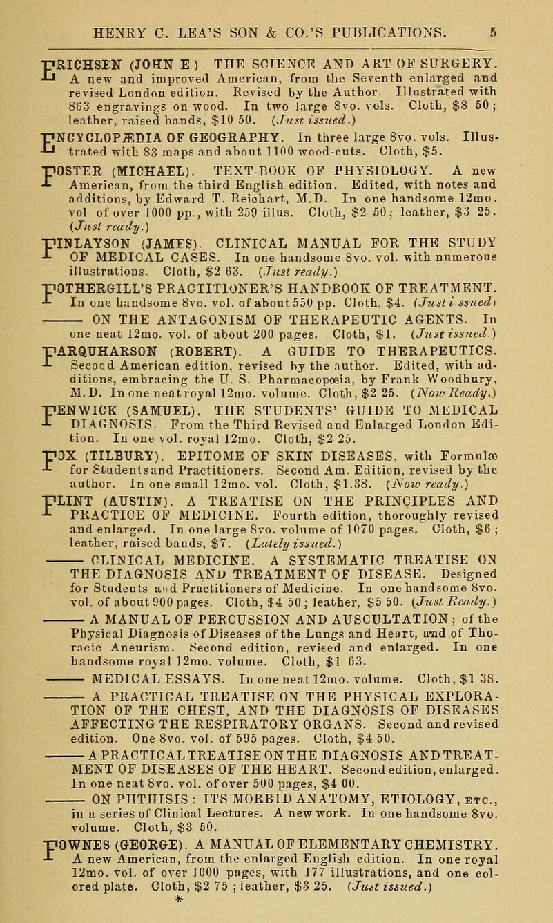 EB.ICHSEN (JOHN E.) THE SCIENCE AND ART OF SURGERY. A new and improved American, from the Seventh enlarged and revised London edition. Revised by the Author. Illustrated with 863 engravings on wood. In two large 8vo. vols. Cloth, $8 50; leather, raised bands, $10 60. (Just issited.) ENC^CLOP.ffiDIA OF GEOGRAPHY. In three large 8vo. vols. Illus- trated with 8.3 maps and about 1100 wood-cuts. Cloth, $5. FOSTER (MICHAEL). TEXT-BOOK OF PHYSIOLOGY. A new American, from the third English edition. Edited, with notes and additions, by Edward T. Reichart, M.D. In one handsome 12mo. vol of over 1000 pp., with 259 illus. Cloth, $2 50; leather, $3 25. {Just ready.) FINLAYSON (JAMFS). CLINICAL MANUAL FOR THE STUDY OF MEDICAL CASES. In one handsome 8vo. vol. with numerous illustrations. Cloth, $2 63. {Jicst ready.) FOTHERGILL'S PRACTITIONER'S HANDBOOK OF TREATMENT. In one handsome 8vo. vol. of about 550 pp. Cloth, $4. {Justi ssued) ON THE ANTAGONISM OF THERAPEUTIC AGENTS. In one neat 12mo. vol. of about 200 pages. Cloth, $1. (Just issued.) FARQUHARSON (ROBERT). A GUIDE TO THERAPEUTICS. Seeood American edition, revised by the author. Edited, with ad- ditions, embracing the U. S. Pharmacopoeia, by Frank Woodbury, M.D. In one neatroyal ]2mo. volume. Cloth, $2 25. (NowReady.) FENWICK (SAMUEL). THE STUDENTS' GUIDE TO MEDICAL DIAGNOSIS. From the Third Revised and Enlarged London Edi- tion. In one vol. royal 12mo. Cloth, $2 25. ■pax (TILBURY). EPITOME OF SKIN DISEASES, with Formula) •'- for Studentsand Practitioners. Second Am. Edition, revised by the author. In one small 12mo. vol. Cloth, $L38. {Now ready.) FLINT (AUSTIN). A TREATISE ON THE PRINCIPLES AND PRACTICE OF MEDICINE. Fourth edition, thoroughly revised and enlarged. In one large 8vo. volume of 1070 pages. Cloth, $6 ; leather, raised bands, $7. {Lately issued.) CLINICAL MEDICINE. A SYSTEMATIC TREATISE ON THE DIAGNOSIS AND TREATMENT OF DISEASE. Designed for Students and Practitioners of Medicine. In one handsome 8vo. vol. of about 900 pages. Cloth, $4 50; leather, $5 50. {Just Ready.) A MANUAL OF PERCUSSION AND AUSCULTATION; of the Physical Diagnosis of Diseases of the Lungs and Heart, and of Tho- racic Aneurism. Second edition, revised and enlarged. In one handsome royal 12mo. volume. Cloth, $1 63. MEDICAL ESSAYS. In one neat 12rao. volume. Cloth, $138. A PRACTICAL TREATISE ON THE PHYSICAL EXPLORA- TION OF THE CHEST, AND THE DIAGNOSIS OF DISEASES AFFECTING THE RESPIRATORY ORGANS. Second and revised edition. One 8vo. vol. of 595 pages. Cloth, $4 50. A PRACTICAL TREATISE ON THE DIAGNOSIS AND TREAT- MENT OF DISEASES OF THE HEART. Second edition, enlarged. In one neat 8vo. vol. of over 500 pages, $4 00. ON PHTHISIS : ITS MORBID ANATOMY, ETIOLOGY, etc., in a series of Clinical Lectures. A new work. In one handsome 8vo. volume. Cloth, $3 50. FOWNES (GEORGE). A MANUAL OF ELEMENTARY CHEMISTRY. A new American, from the enlarged English edition. In one royal 12mo. vol. of over 1000 pages, with 177 illustrations, and one col- ored plate. Cloth, $2 75 ; leather, $3 25. (Jtcst issued.)