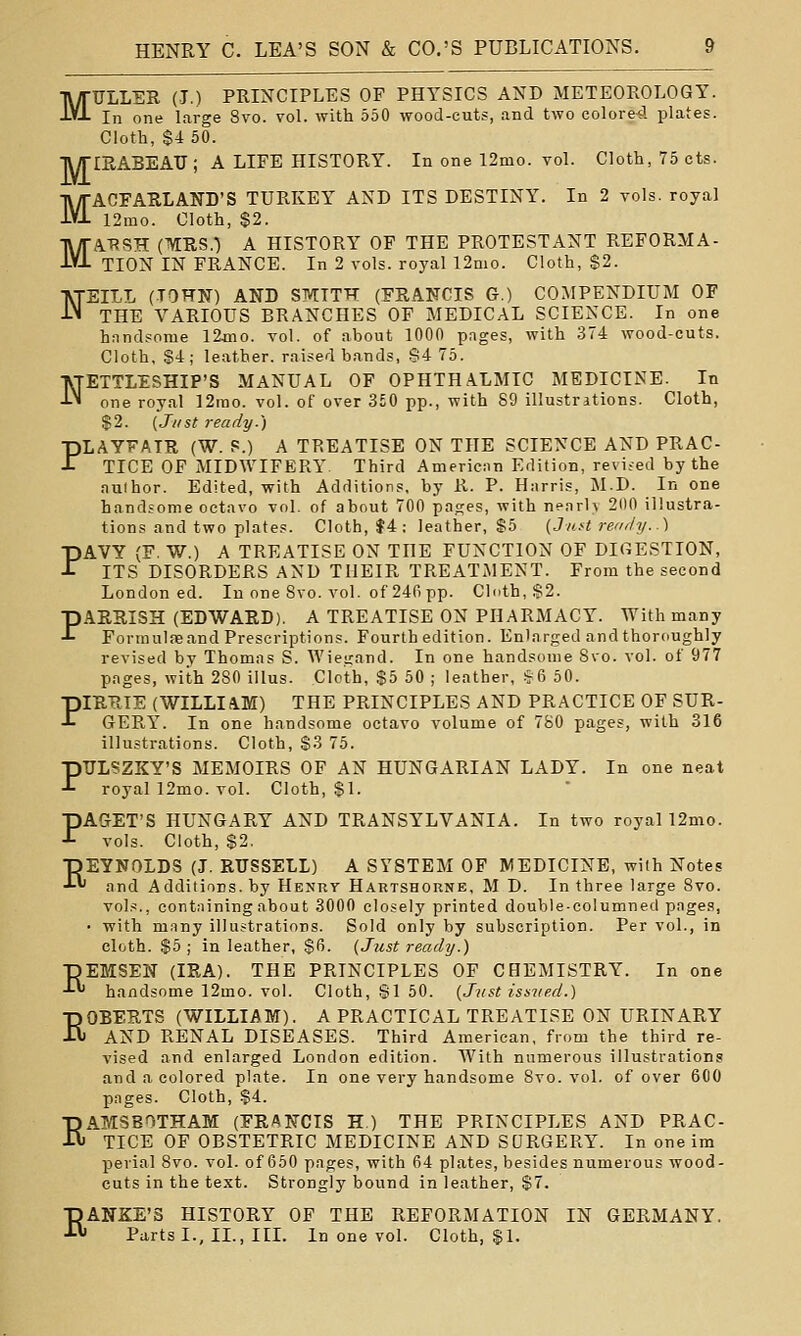 MULLEE (I.) PRINCIPLES OP PHYSICS AND METEOROLOGY. In one large Svo. voL with 550 wood-cuts, and two colored plates. Cloth, $4 50. TV/rillABEATJ ; A LIFE HISTORY. In one 12mo. voL Cloth, 75 cts. MACFARLAND'S TURKEY AND ITS DESTINY. In 2 vols, royal 12ino. Cloth, $2. MA.T?SH (MRS.) A HISTORY OP THE PROTESTANT REFORMA- TION IN FRANCE. In 2 vols, royal 12mo. Cloth, $2. NEILL (TOHN) AND SMITH (FRANCIS G.) COMPENDIUM OF THE VARIOUS BRANCHES OF MEDICAL SCIENCE. In one hnnd?ome 12aT0. vol. of about 1000 pages, with 374 wood-cuts. Cloth, S4; leather, raised bands, S4 75. NETTLESHIP'S MANUAL OF OPHTHALMIC MEDICINE. In one royal 12rao. vol. of over 3£0 pp., with 89 illustritions. Cloth, $2. {J/ist ready.) PLAYFAIR (W. S.) A TREATISE ON THE SCIENCE AND PRAC- TICE OF MIDWIFERY Third Amerieiin Edition, revised by the author. Edited, with Additions, by R. P. Harris, M.D. In one handsome octavo vol. of about 700 pages, with nearly 200 illustra- tions and two plates. Cloth, f4: leather, S5 (Juft renr/y..) PAVY (F. W.) A TREATISE ON THE FUNCTION OF DIGESTION, ITS DISORDERS AND THEIR TREATMENT. From the second London ed. In one 8vo. vol. of 240 pp. Clcith, $2. PAERISH (EDWARD). A TREATISE ON PHARMACY. With many Formulae and Prescriptions. Fourth edition. Enlarged and thoroughly revised by Thomas S. Wiegand. In one handsome 8vo. vol. of 977 pages, with 280 illus. Clcth, $5 50 ; leather, §6 50. PIRRTE (WILLIAM) THE PRINCIPLES AND PRACTICE OF SUR- GERY. In one handsome octavo volume of 780 pages, with 316 illustrations. Cloth, $3 75. PULSZKY'S MEMOIRS OF AN HUNGARIAN LADY. In one neat royal 12mo. vol. Cloth, $1. PAGET'S HUNGARY AND TRANSYLVANIA. In two royal 12mo. vols. Cloth, $2, REYNOLDS (J. RUSSELL) A SYSTEM OF MEDICINE, wilh Notes and Additiars. by Henrt Hartshorne, M D. In three large 8vo. vols., containing about 3000 closely printed double-columned pages, • with many illustrations. Sold only by subscription. Per vol., in cloth. $5 ; in leather, $fi. (Just ready.) ■pEMSEN (IRA). THE PRINCIPLES OF CHEMISTRY. In one ■'-*' handsome 12mo. vol. Cloth, SI 50. {Just iss?ied.) ROBERTS (WILLIAM). A PRACTICAL TREATISE ON URINARY AND RENAL DISEASES. Third American, from the third re- vised and enlarged London edition. AVith numerous illustrations and a colored plate. In one very handsome 8vo. vol, of over 6G0 pages. Cloth, $4. ■p ATMS BOTH AM (FRANCIS H.) THE PRINCIPLES AND PRAC- H TICE OF OBSTETRIC MEDICINE AND SURGERY. In oneim pevial 8vo. vol. of 650 pages, with 64 plates, besides numerous wood- cuts in the text. Strongly bound in leather, S7. RANKE'S HISTORY OF THE REFORMATION IN GERMANY. Parts I., II., III. In one vol. Cloth, §1.