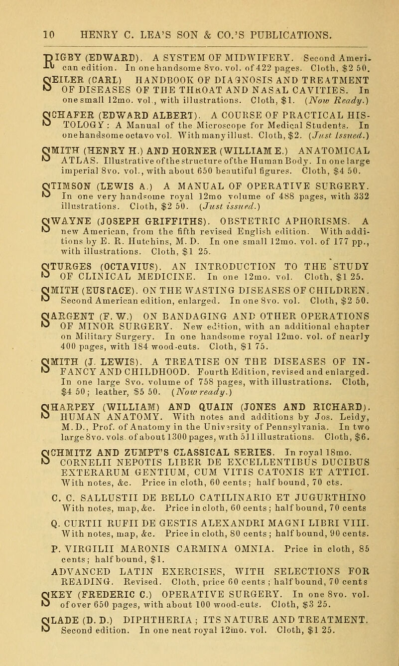 s ■piGBY (EDWARD). A SYSTEM OF MIDWIFERY. Second Ameri. SEILER (CARL) HANDBOOK OF DIAGNOSIS AND TREATMENT OF DISEASES OP THE TIIkOAT AND NASaL CAVITIES. In SCHAFER (EDWARD ALBERT). A COURSE OF PRACTICAL HIS- TOLOGif : A Manual of the Microscope for Medical Students. In QNMITH (TiENRY H.) AND HORNER (WILLIAM E.) ANATOMICAL •^ ATLAS. Illustrative of thestructure ofthe Human Body. In one large TIMSON (LEWIS A.) A MANUAL OF OPERATIVE SURGERY. In one very handsome royal 12mo volume of 488 pages, with 332 illustrations. Cloth, $2 50. (Just issued.) SWAYNE (JOSEPH GRIFFITHS). OBSTETRIC APHORISMS. A new American, from the fifth revised English edition. With addi- tions by E. R. Hutchins, M. D. In one small 12mo. vol. of 177 pp., with illustrations. Cloth, $1 25. QTITRGES (OCTAVIUS). AN INTRODUCTION TO THE STUDY fJ OF CLINICAL MEDICINE. In one 12mo. vol. Cloth, $1 25. OMITH (EUSTACE). ON THE WASTING DISEASES OF CHILDREN. '^ Second American edition, enlarged. In one 8vo. vol. Cloth, $2 50. SARGENT (F, V7,) ON BANDAGING AND OTHER OPERATIONS OF MINOR SURGERY. New edition, with an additional chapter on Military Surgery. In one handsome royal 12mo. vol. of nearly 400 pages, with 184 wood-cuts. Cloth, .SI 75. SMITH (J. LEWIS). A TREATISE ON THE DISEASES OF IN- FANCY AND CHILDHOOD. Fourth Edition, revised and enlarged. In one large Svo. volume of 758 pages, with illustrations. Cloth, $4 50; leather, $5 50. (Nowready.) SHARPEY (WILLIAM) AND QUAIN (JONES AND RICHARD). HUMAN ANATOMY. With notes and additions by Jos. Leidy, M.D., Prof, of Anatomy in the Univ?rsity of Pennsylvania. In two large Svo. vols, of about 1300 pages, with 5] 1 illustrations. Cloth, $6. SCHMITZ AND ZUMPT'S CLASSICAL SERIES. In royal 18mo. CORNELII NEPOTIS LIBER DE EXOELLENTIBUS DUCIBUS EXTERARUM GENTIUM, CUM VITIS CATONIS ET ATTICI. With notes, &c. Price in cloth, 60 cents ; half bound, 70 cts. C, C. SALLUSTII DE BELLO CATILINARIO ET JUGURTHINO With notes, map, &c. Price in cloth, 60 cents ; half bound, 70 cents Q. CURTII RUFII DE GESTIS ALEXANDRI MAGNI LIBRI VIII. With notes, map, &c. Price in cloth, 80 cents ; half bound, 90 cents. P. VIRGILII MARONIS CARMINA OMNIA. Price in cloth, 85 cents; half bound, $1. ADVANCED LATIN EXERCISES, WITH SELECTIONS FOR READING. Revised. Cloth, price 60 cents ; half bound, 70 cents SKEY (FREDERIC C.) OPERATIVE SURGERY. In one Svo. vol. of over 650 pages, with about 100 wood-cuts. Cloth, $3 25. SLADE (D. D.) DIPHTHERIA ; ITS NATURE AND TREATMENT. Second edition. In one neat royal 12mo. vol. Cloth, $1 25.