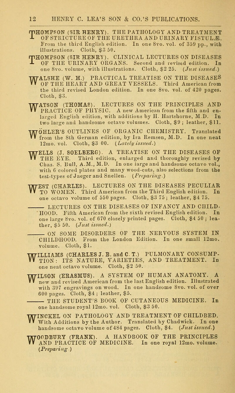 w THOMPSON (SIR HENRY). THE PATHOLOGY AND TREATMENT OF STRICTURE OF THE URETHRA AND URINARY FISTUL^E. illustrations. Cloth, $3 50. OF THE URINARY ORGANS. Second and revised edition. In WALSHE (W. H.) PRACTICAL TREATISE ON THE DISEASES OF THE HEART AND GREAT VESSELS. Third American from the third revised London edition. In one 8vo. vol. of 420 pages. Cloth, $3. ATSON (THOMAS), LECTURES ON THE PRINCIPLES AND PRACTICE OF PHYSIC. A new Americiui from the fifth and en- larged English edition, with additions by H. Hartshorne, M.D. In two large and handsome octavo volumes. Cloth, $9; leather, $11. OHLER'S OUTLINES OF ORGANIC CHEMISTRY. Translated from the Sth German edition, by Ira Remsen, M.D. In one neat 12mo. vol. Cloth, $3 GO. {Lately issued.) ELLS (J. SOELBERG). A TREATISE ON THE DISEASES OF THE EYE. Third edition, enlarged and thoroughly revised by Chas. S. Bull, A.M., M.D. In one large and handsome octavo vol., with 6 colored plates and many wood-cuts, also selections from the tesf-types of Jaeger and Snellen. {Preparing.) EST (CHARLES). LECTURES ON THE DISEASES PECULIAR TO AVOMEN. Third American from the Third English edition. In one octavo volume of 550 pages. Cloth, $3 75 ; leather, $4 75. — LECTURES ON THE DISEASES OF INFANCY AND CHILD- HOOD. Fifth American from the sixth revised English edition. In one large 8vo. vol. of 670 closely printed pages. Cloth, $4 50 ; lea- ther, §5 50. {Just issued.) ON SOME DISORDERS OF THE NERVOUS SYSTEM IN w w w CHILDHOOD. From the London Edition. In one small 12mo. volume. Cloth, $1. WILLIAMS (CHARLES J. B. and C. T.) PULMONARY CONSUMP- TION : ITS NATURE, VARIETIES, AND TREATMENT. In one neat octavo volume. Cloth, $2 50. ILSON (ERASMUS). A SYSTEM OF HUMAN ANATOMY. A new and revised American from the last English edition. Illustrated with 397 engravings on wood. In one handsome 8vo. vol. of over 600 pages. Cloth, $4 ; leather, $5. THE STUDENT'S BOOK OF CUTANEOUS MEDICINE. In W one handsome royal 12mo. vol. Cloth, $3 50. WINCKEL ON PATHOLOGY AND TREATMENT OF CHILDBED. AVith Additions by the Author. Translated by Chadwick. In one handsome octavo volume of 484 pages. Cloth, $4. (Just issiced.) WOODBURY (FRANK). A HANDBOOK OF THE PRINCIPLES AND PRACTICE OF MEDICINE. In one royal 12mo. volume. {Prepaiing.)