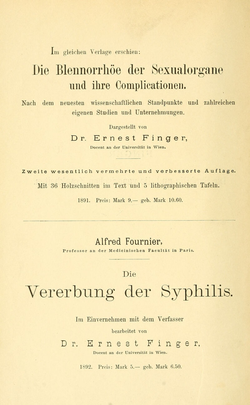 Die Blennorrhoe der Sexualorgane und ihre Coinplicationen. Nach dem neuesten wissenschaftlichen Standpunkte und zahlreichen eigenen Studien und Unternehmungen. Dargestellt von Dr. Ernest Finger, Docent an der Universität in Wien. Zweite wesentlich vermehrte und verbesserte Auflage. Mit 36 Holzschnitten im Text Und 5 lithographischen Tafeln. 1891. Preis: Mark 9.— geb. Mark 10.60. Alfred Fournier, Professor an der Medicinischen Facultät in Paris. Die Vererbung der Syphilis. Im Einvernehmen mit dem Verfasser bearbeitet von Dr. Ernest Finger, Docent an der Universität in Wien. 1892. Preis: Mark 5.— geb. Mark 6.50.