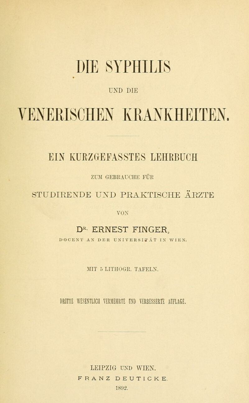 DIE SYPHILIS UND DIE VENERISCHEN KRANKHEITEN. EIN KURZGEFASSTES LEHRBUCH ZUM GEBRAUCHE FÜE STUDIEENDE UND PRAKTISCHE ÄRZTE VON DR ERNEST FINGER, DOCEST A X DER U X I V E R S I T Ä T IX WIEN. MIT 5 LITHOGR. TAFELN. DRITTE WESENTLICH VERMEHRTE UND VERBESSERTE AUFLAGE. LEIPZIG UND WIEN. FRANZ DEUTICKE. 1892.