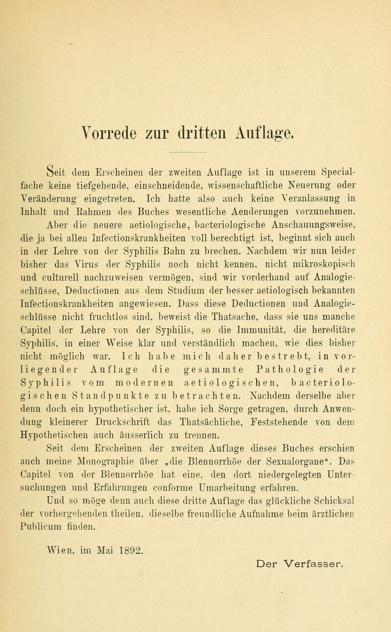 Seit dem Erscheinen der zweiten Auflage ist in unserem Special- fache keine tiefgehende, einschneidende, wissenschaftliche Neuerung oder Veränderung eingetreten. Ich hatte also auch keine Veranlassung in Inhalt und Kahmen des Buches wesentliche Aenderungen vorzunehmen. Aber die neuere aetiologische, bacteriologische Anschauungsweise, die ja bei allen Infectionskrankheiten voll berechtigt ist, beginnt sich auch in der Lehre von der Syphilis Bahn zu brechen. Nachdem wir nun leider bisher das Virus der Syphilis noch nicht kennen, nicht mikroskopisch und culturell nachzuweisen vermögen, sind wir vorderhand auf Analogie- schlüsse, Deductionen aus dem Studium der besser aetiologisch bekannten Infectionskrankheiten angewiesen. Dass diese Deductionen und Analogie- schlüsse nicht fruchtlos sind, beweist die Thatsache, dass sie uns manche Capitel der Lehre von der Syphilis, so die Immunität, die hereditäre Syphilis, in einer Weise klar und verständlich machen, wie dies bisher nicht möglich war. Ich habe mich daher bestrebt, in vor- liegender Auflage die gesammte Pathologie der Syphilis vom modernen aetiologischen, bacteriolo- gischen Standpunkte zu betrachten. Nachdem derselbe aber denn doch ein hypothetischer ist, habe ich Sorge getragen, durch Anwen- dung kleinerer Druckschrift das Thatsächliche, Feststehende von dem Hypothetischen auch äusserlich zu trennen. Seit dem Erscheinen der zweiten Auflage dieses Buches erschien auch meine Monographie über „die Blennorrhoe der Sexualorgane. Das Capitel von der Blennorrhoe hat eine, den dort niedergelegten Unter- suchungen und Erfahrungen conforme Umarbeitung erfahren. Und so möge denn auch diese dritte Auflage das glückliche Schicksal der vorhergehenden theilen, dieselbe freundliche Aufnahme beim ärztlichen Publicum finden. Wien, im Mai 1892.