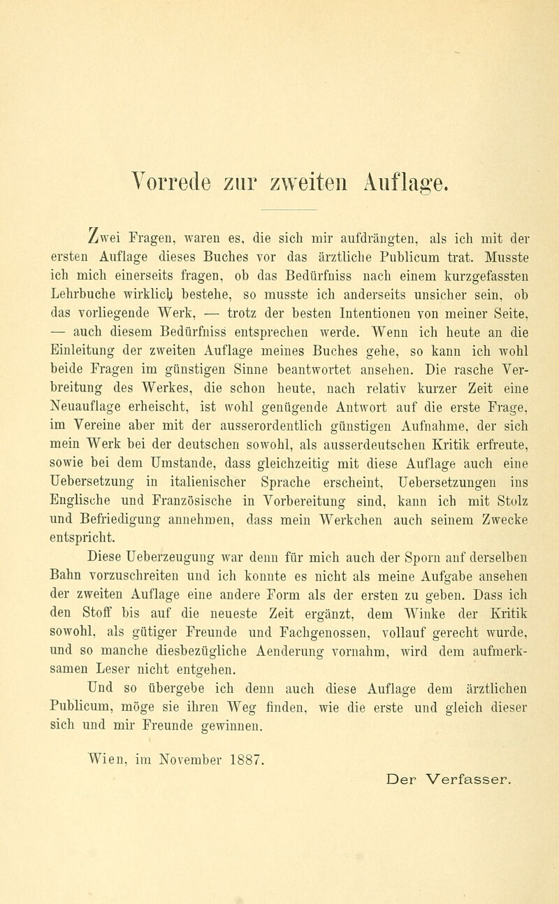 Zwei Fragen, waren es, die sich mir aufdrängten, als ich mit der ersten Auflage dieses Buches vor das ärztliche Publicum trat. Musste ich mich einerseits fragen, ob das Bedürfniss nach einem kurzgefassten Lehrbuche wirklich bestehe, so musste ich anderseits unsicher sein, ob das vorliegende Werk, — trotz der besten Intentionen von meiner Seite, — auch diesem Bedürfniss entsprechen werde. Wenn ich heute an die Einleitung der zweiten Auflage meines Buches gehe, so kann ich wohl beide Fragen im günstigen Sinne beantwortet ansehen. Die rasche Ver- breitung des Werkes, die schon heute, nach relativ kurzer Zeit eine Neuauflage erheischt, ist wohl genügende Antwort auf die erste Frage, im Vereine aber mit der ausserordentlich günstigen Aufnahme, der sich mein Werk bei der deutschen sowohl, als ausserdeutschen Kritik erfreute, sowie bei dem Umstände, dass gleichzeitig mit diese Auflage auch eine Uebersetzung in italienischer Sprache erscheint, Uebersetzungen ins Englische und Französische in Vorbereitung sind, kann ich mit Stolz und Befriedigung annehmen, dass mein Werkchen auch seinem Zwecke entspricht. Diese Ueberzeugung war denn für mich auch der Sporn auf derselben Bahn vorzuschreiten und ich konnte es nicht als meine Aufgabe ansehen der zweiten Auflage eine andere Form als der ersten zu geben. Dass ich den Stoff bis auf die neueste Zeit ergänzt, dem Winke der Kritik sowohl, als gütiger Freunde und Fachgenossen, vollauf gerecht wurde, und so manche diesbezügliche Aenderung vornahm, wird dem aufmerk- samen Leser nicht entgehen. Und so übergebe ich denn auch diese Auflage dem ärztlichen Publicum, möge sie ihren Weg finden, wie die erste und gleich dieser sich und mir Freunde gewinnen. Wien, im November 1887.