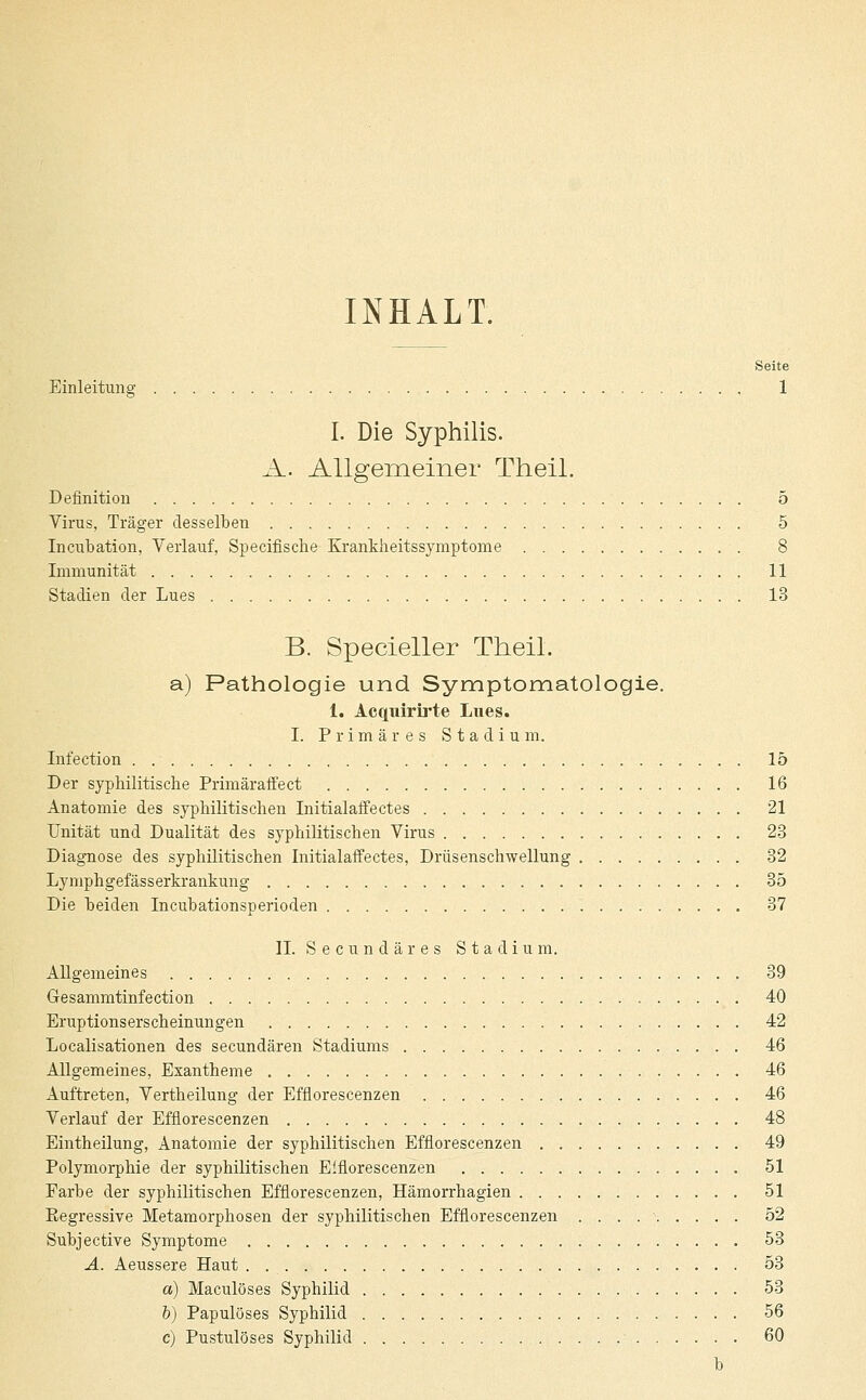 INHALT. Seite Einleitung 1 I. Die Syphilis. A. Allgemeiner Theil. Definition 5 Virus, Träger desselben 5 Incubation, Verlauf, Specifische Krankheitssymptome 8 Immunität 11 Stadien der Lues 13 B. Specieller Theil. a) Pathologie und Symptomatologie. 1. Acquirirte Lues. I. Primäres Stadium. Infection . 15 Der syphilitische Primäraffect 16 Anatomie des syphilitischen Initialaffectes 21 Unität und Dualität des syphilitischen Virus 23 Diagnose des syphilitischen Initialaffectes, Drüsenschwellung 32 Lymphgefässerkrankung 35 Die beiden Incubationsperioden 37 IL Secundäres Stadium. Allgemeines 39 Gesammtinfection 40 Eruptionserscheinungen 42 Localisationen des secundären Stadiums 46 Allgemeines, Exantheme 46 Auftreten, Vertheilung der Efflorescenzen 46 Verlauf der Efflorescenzen 48 Eintheilung, Anatomie der syphilitischen Efflorescenzen 49 Polymorphie der syphilitischen Efflorescenzen 51 Farbe der syphilitischen Efflorescenzen, Hämorrhagien 51 Eegressive Metamorphosen der syphilitischen Efflorescenzen . . . 52 Subjective Symptome 53 A. Aeussere Haut . 53 a) Maculöses Syphilid 53 6) Papulöses Syphilid 56 c) Pustulöses Syphilid 60 b