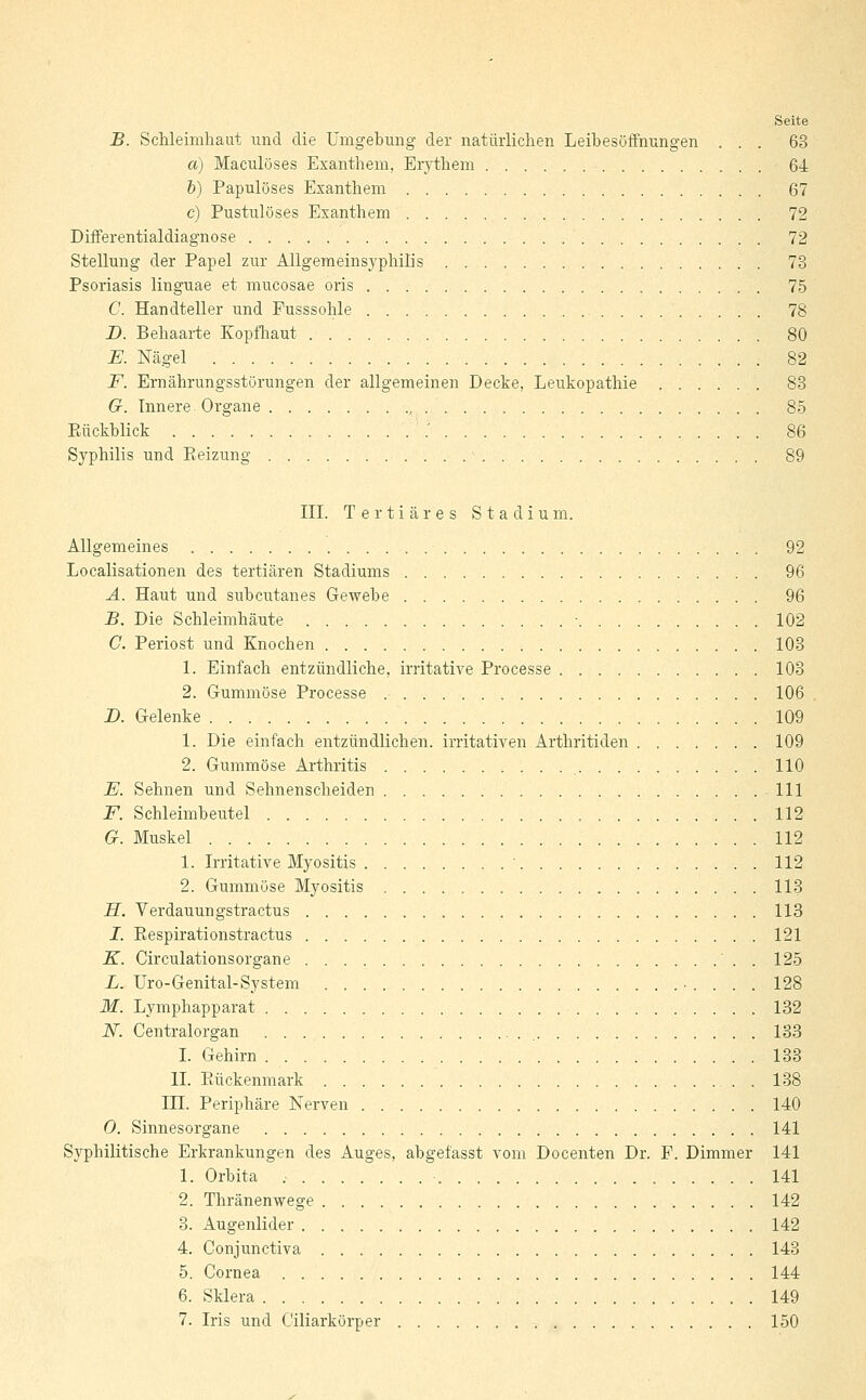 B. Schleimhaut und die Umgebung der natürlichen Leibesöffnungen ... 63 a) Maculöses Exanthem, Erythem 64 b) Papulöses Exanthem 67 c) Pustulöses Exanthem 72 Differentialdiagnose 72 Stellung der Papel zur Allgemeinsyphilis 73 Psoriasis linguae et mucosae oris 75 C. Handteller und Pusssohle 78 D. Behaarte Kopfhaut 80 E. Nägel 82 F. Ernährungsstörungen der allgemeinen Decke, Leukopathie 83 6r. Innere Organe 85 Bückblick .' 86 Syphilis und Beizung 89 III. Tertiäres Stadium. Allgemeines 92 Localisationen des tertiären Stadiums 96 A. Haut und subcutanes Gewebe 96 B. Die Schleimhäute ■ 102 C. Periost und Knochen 103 1. Einfach entzündliche, irritative Processe 103 2. Gummöse Processe 106 B. Gelenke 109 1. Die einfach entzündlichen, irritativen Arthritiden ....... 109 2. Gummöse Arthritis 110 JE. Sehnen und Sehnenscheiden 111 F. Schleimbeutel 112 G. Muskel 112 1. Irritative Myositis ' 112 2. Gummöse Myositis 113 H. Verdauungstractus 113 I. Bespirationstractus 121 K. Circulationsorgane . 125 L. Uro-Genital-System 128 M. Lymphapparat 132 N. Centralorgan 133 I. Gehirn 133 IL Bückenmark 138 HL. Periphäre Nerven 140 O. Sinnesorgane 141 Syphilitische Erkrankungen des Auges, abgefasst vom Docenten Dr. F. Dimmer 141 1. Orbita 141 2. Thränenwege 142 3. Augenlider 142 4. Conjunctiva 143 5. Cornea 144 6. Sklera 149