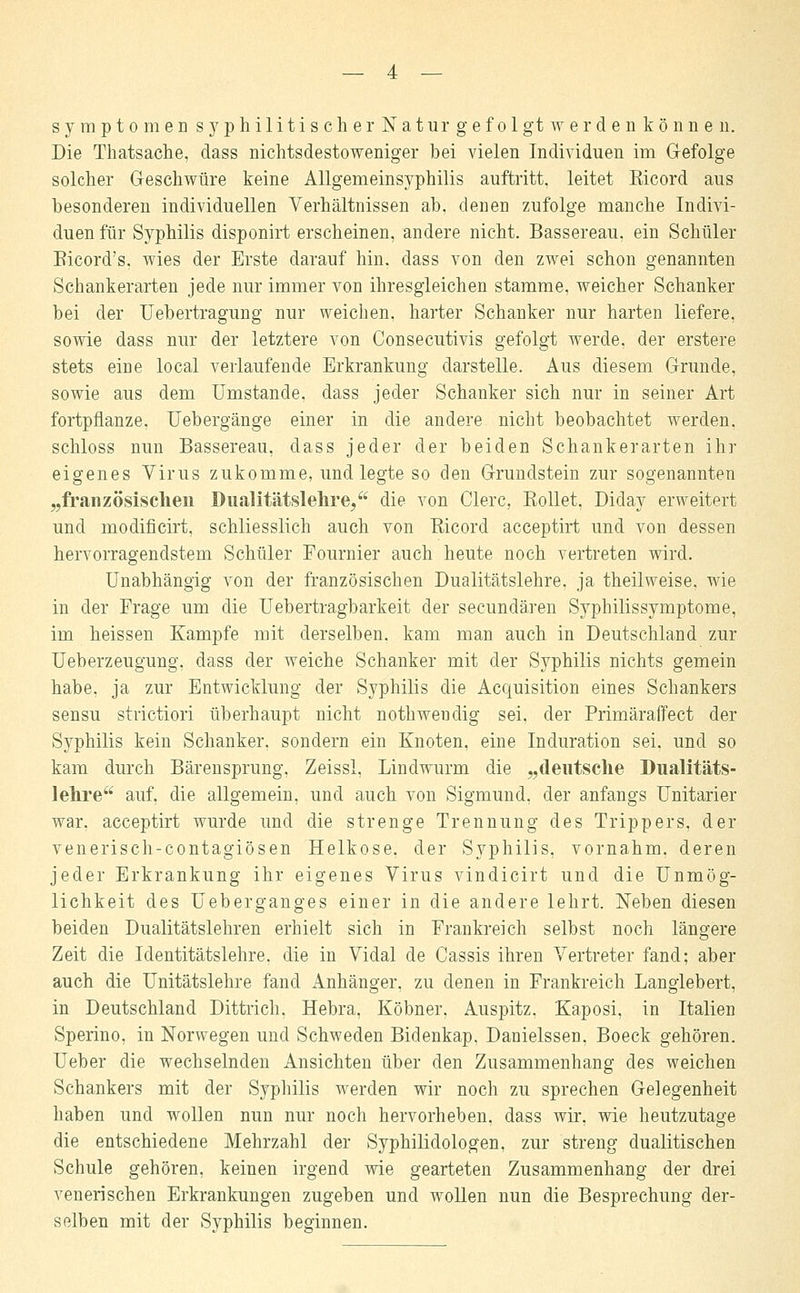 Die Thatsache, dass nichtsdestoweniger bei vielen Individuen im G-efolge solcher Geschwüre keine Allgemeinsyphilis auftritt, leitet Eicord aus besonderen individuellen Verhältnissen ab, denen zufolge manche Indivi- duen für Syphilis disponirt erscheinen, andere nicht. Bassereau, ein Schüler Bicord's. wies der Erste darauf hin. dass von den zwei schon genannten Schankerarten jede nur immer von ihresgleichen stamme, weicher Schanker bei der Uebertragung nur weichen, harter Schanker nur harten liefere, sowie dass nur der letztere von Consecutivis gefolgt werde, der erstere stets eine local verlaufende Erkrankung darstelle. Aus diesem Grunde, sowie aus dem Umstände, dass jeder Schanker sich nur in seiner Art fortpflanze. Uebergänge einer in die andere nicht beobachtet werden, schloss nun Bassereau, dass jeder der beiden Schankerarten ihr eigenes Virus zukomme, und legte so den Grundstein zur sogenannten „französischen Dualitätslehre/4 die von Clerc. Rollet, Diday erweitert und modificirt, schliesslich auch von Ricord acceptirt und von dessen hervorragendstem Schüler Fournier auch heute noch vertreten wird. Unabhängig von der französischen Dualitätslehre, ja theilweise. wie in der Frage um die Uebertragbarkeit der secundären Syphilissymptome, im heissen Kampfe mit derselben, kam man auch in Deutschland zur Ueberzeugung. dass der weiche Schanker mit der Syphilis nichts gemein habe, ja zur Entwicklung der Syphilis die Acquisition eines Schankers sensu strictiori überhaupt nicht nothwendig sei, der Primäraffect der Syphilis kein Schanker, sondern ein Knoten, eine Induration sei. und so kam durch Bärensprung, Zeissl, Lindwurm die „deutsche Dualitäts- lehre auf, die allgemein, und auch von Sigmund, der anfangs Unitarier war, acceptirt wurde und die strenge Trennung des Trippers, der venerisch-contagiösen Helkose. der Syphilis, vornahm, deren jeder Erkrankung ihr eigenes Virus vindicirt und die Unmög- lichkeit des Ueberganges einer in die andere lehrt. Neben diesen beiden Dualitätslehren erhielt sich in Frankreich selbst noch längere Zeit die Identitätslehre, die in Vidal de Cassis ihren Vertreter fand; aber auch die Unitätslehre fand Anhänger, zu denen in Frankreich Langlebert, in Deutschland Dittrich. Hebra, Köbner, Auspitz. Kaposi, in Italien Sperino, in Norwegen und Schweden Bidenkap. Danielssen. Boeck gehören. Ueber die wechselnden Ansichten über den Zusammenhang des weichen Schankers mit der Syphilis werden wir noch zu sprechen Gelegenheit haben und wollen nun nur noch hervorheben, dass wir, wie heutzutage die entschiedene Mehrzahl der Syphilidologen. zur streng dualitischen Schule gehören, keinen irgend wie gearteten Zusammenhang der drei venerischen Erkrankungen zugeben und wollen nun die Besprechung der- selben mit der Syphilis beginnen.