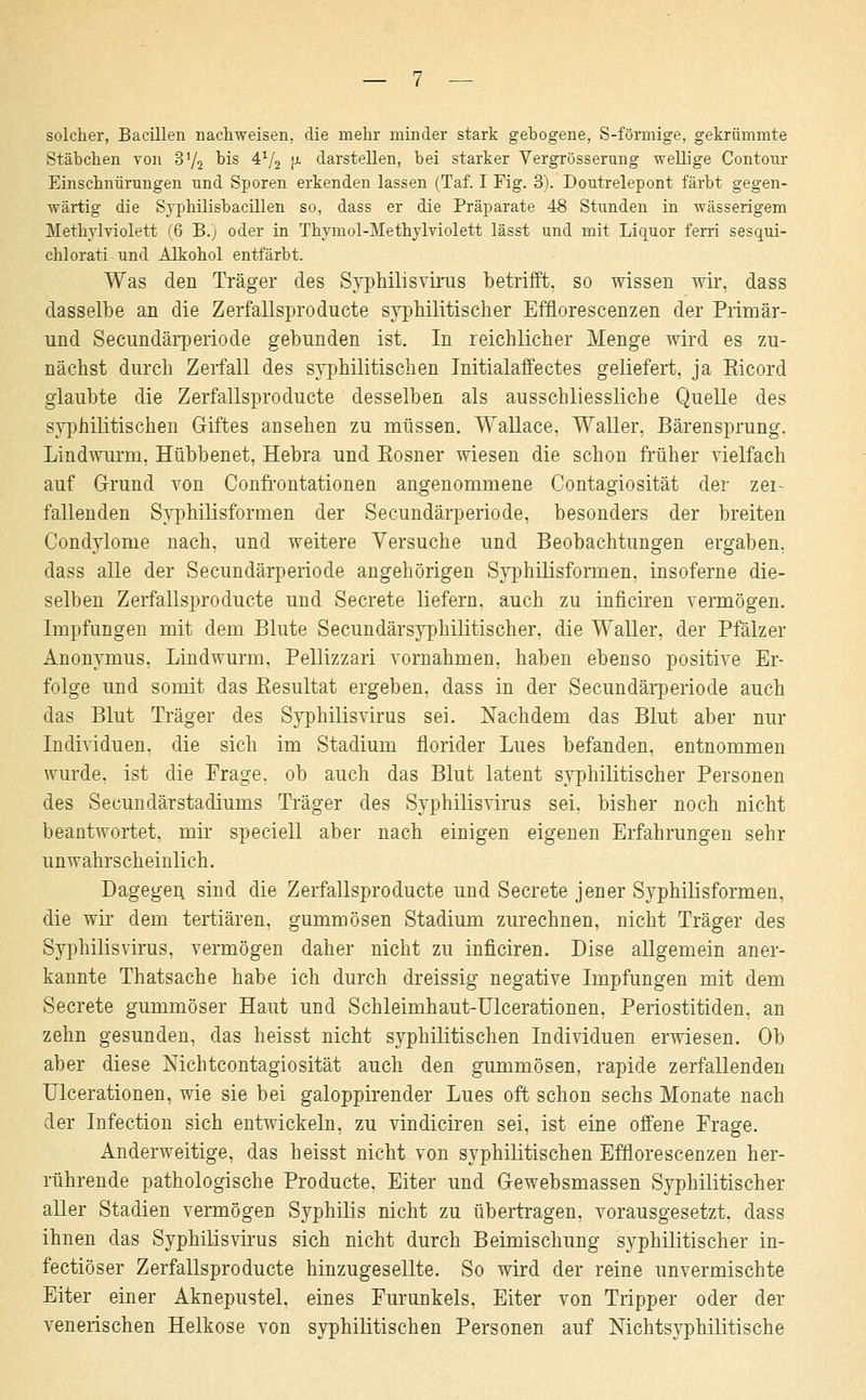 solcher, Bacillen nachweisen, die mehr minder stark gebogene, S-förmige, gekrümmte Stäbchen von 3'/2 °is 41/2 ja darstellen, bei starker Vergrösserung -wellige Contour Einschnürungen und Sporen erkenden lassen (Taf. I Fig. 3). Doutrelepont färbt gegen- wärtig die Syphilisbacillen so, dass er die Präparate 48 Stunden in wässerigem Methylviolett (6 B.; oder in Thymol-Methylviolett lässt und mit Liquor ferri sesqui- chlorati und Alkohol entfärbt. Was den Träger des SyphilisYirus betrifft, so wissen wir, dass dasselbe an die Zerfallspro du cte syphilitischer Efflorescenzen der Primär- und Secundärperiode gebunden ist. In reichlicher Menge wird es zu- nächst durch Zerfall des syphilitischen Initialaffectes geliefert, ja Eicord glaubte die Zerfallsproducte desselben als ausschliessliche Quelle des syphilitischen Giftes ansehen zu müssen. Wallace, Waller, Bärensprung. Lindwurm, Hübbenet, Hebra und Kosner wiesen die schon früher vielfach auf Grund von Confrontationen angenommene Contagiosität der zer- fallenden Syphilisformen der Secundärperiode, besonders der breiten Condylome nach, und weitere Versuche und Beobachtungen ergaben, dass alle der Secundärperiode angehörigen Syphilisforaien, insoferne die- selben Zerfallsproducte und Secrete liefern, auch zu inficiren vermögen. Impfungen mit dem Blute Secundärsyphilitischer, die Waller, der Pfalz er Anonymus, Lindwurm. Pellizzari vornahmen, haben ebenso positive Er- folge und somit das Eesultat ergeben, dass in der Secundärperiode auch das Blut Träger des Syphilisvirus sei. Nachdem das Blut aber nur Individuen, die sich im Stadium fiorider Lues befanden, entnommen wurde, ist die Präge, ob auch das Blut latent syphilitischer Personen des Secundärstadiums Träger des Syphilisvirus sei. bisher noch nicht beantwortet, mir speciell aber nach einigen eigenen Erfahrungen sehr unwahrscheinlich. Dagegen sind die Zerfallsproducte und Secrete jener Syphilisformen, die wir dem tertiären, gummösen Stadium zurechnen, nicht Träger des Syphilisvirus, vermögen daher nicht zu inficiren. Dise allgemein aner- kannte Thatsache habe ich durch dreissig negative Impfungen mit dem Secrete gummöser Haut und Schleimhaut-Ulcerationen, Periostitiden. an zehn gesunden, das heisst nicht syphilitischen Individuen erwiesen. Ob aber diese Nichtcontagiosität auch den gummösen, rapide zerfallenden Ulcerationen, wie sie bei galoppirender Lues oft schon sechs Monate nach der Infection sich entwickeln, zu vindiciren sei, ist eine offene Erage. Anderweitige, das heisst nicht von syphilitischen Efflorescenzen her- rührende pathologische Producte, Eiter und Gewebsmassen Syphilitischer aller Stadien vermögen Syphilis nicht zu übertragen, vorausgesetzt, dass ihnen das Syphilisvirus sich nicht durch Beimischung syphilitischer in- fectiöser Zerfallsproducte hinzugesellte. So wird der reine unvermischte Eiter einer Aknepustel, eines Furunkels, Eiter von Tripper oder der venerischen Helkose von syphilitischen Personen auf Mchtsyphilitische