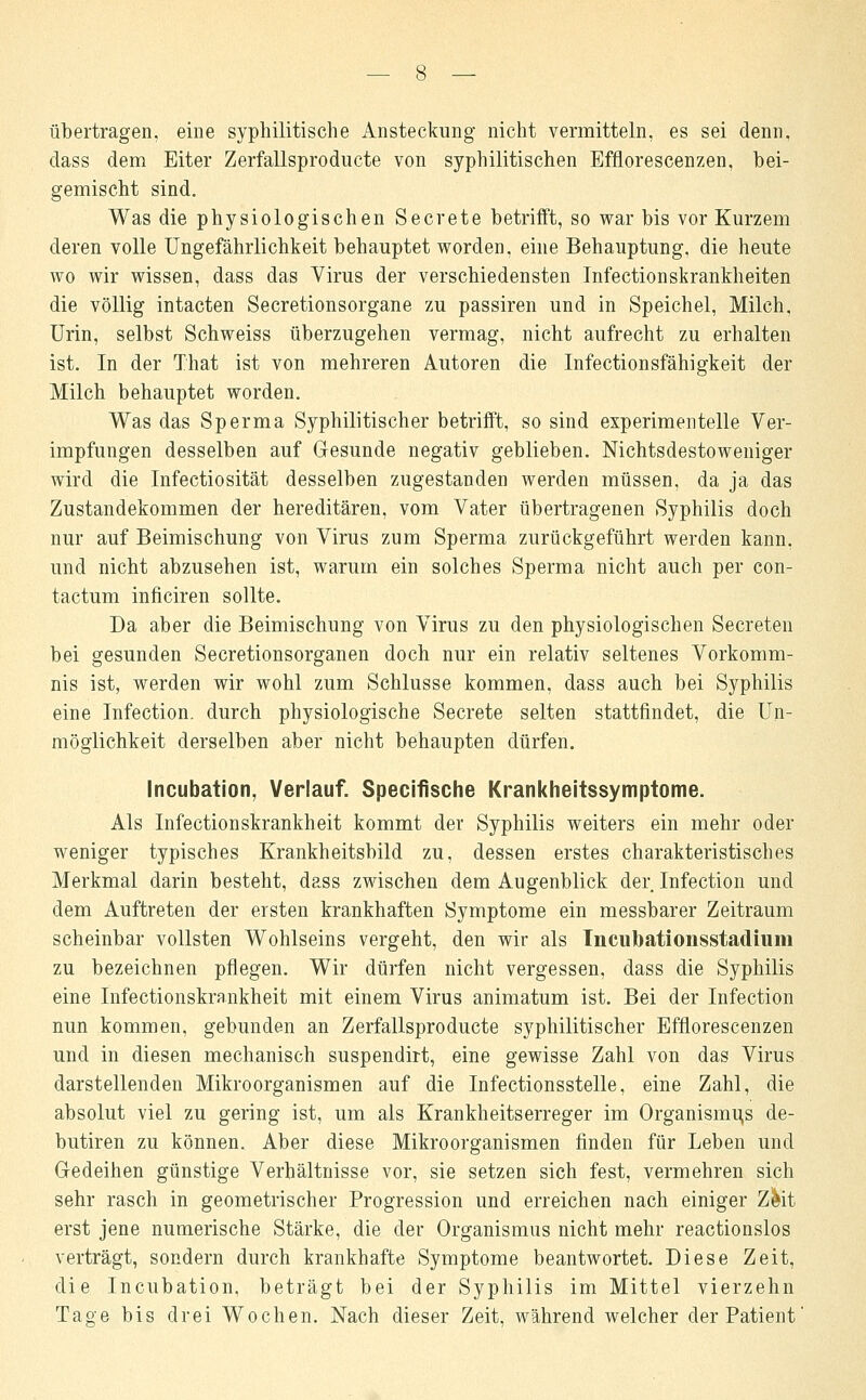 übertragen, eine syphilitische Ansteckung nicht vermitteln, es sei denn, dass dem Eiter Zerfallsproducte von syphilitischen Efflorescenzen, bei- gemischt sind. Was die physiologischen Secrete betrifft, so war bis vor Kurzem deren volle Ungefährlichkeit behauptet worden, eine Behauptung, die heute wo wir wissen, dass das Virus der verschiedensten Infectionskrankheiten die völlig intacten Secretionsorgane zu passiren und in Speichel, Milch, Urin, selbst Schweiss überzugehen vermag, nicht aufrecht zu erhalten ist. In der That ist von mehreren Autoren die Infectionsfähigkeit der Milch behauptet worden. Was das Sperma Syphilitischer betrifft, so sind experimentelle Ver- impfungen desselben auf Gesunde negativ geblieben. Nichtsdestoweniger wird die Infectiosität desselben zugestanden werden müssen, da ja das Zustandekommen der hereditären, vom Vater übertragenen Syphilis doch nur auf Beimischung von Virus zum Sperma zurückgeführt werden kann, und nicht abzusehen ist, warum ein solches Sperma nicht auch per con- tactum inficiren sollte. Da aber die Beimischung von Virus zu den physiologischen Secreten bei gesunden Secretionsorganen doch nur ein relativ seltenes Vorkomm- nis ist, werden wir wohl zum Schlüsse kommen, dass auch bei Syphilis eine Infection. durch physiologische Secrete selten stattfindet, die Un- möglichkeit derselben aber nicht behaupten dürfen. Incubation, Verlauf. Specifische Krankheitssymptome. Als Infectionskrankheit kommt der Syphilis weiters ein mehr oder weniger typisches Krankheitsbild zu, dessen erstes charakteristisches Merkmal darin besteht, dass zwischen dem Augenblick der Infection und dem Auftreten der ersten krankhaften Symptome ein messbarer Zeitraum scheinbar vollsten Wohlseins vergeht, den wir als Tncubationsstadium zu bezeichnen pflegen. Wir dürfen nicht vergessen, dass die Syphilis eine Infectionskrankheit mit einem Virus animatum ist. Bei der Infection nun kommen, gebunden an Zerfallsproducte syphilitischer Efflorescenzen und in diesen mechanisch suspendirt, eine gewisse Zahl von das Virus darstellenden Mikroorganismen auf die Infectionsstelle, eine Zahl, die absolut viel zu gering ist, um als Krankheitserreger im Organismus de- butiren zu können. Aber diese Mikroorganismen finden für Leben und Gedeihen günstige Verhältnisse vor, sie setzen sich fest, vermehren sich sehr rasch in geometrischer Progression und erreichen nach einiger Zfeit erst jene numerische Stärke, die der Organismus nicht mehr reactionslos verträgt, sondern durch krankhafte Symptome beantwortet. Diese Zeit, die Incubation, beträgt bei der Syphilis im Mittel vierzehn Tage bis drei Wochen. Nach dieser Zeit, während welcher der Patient