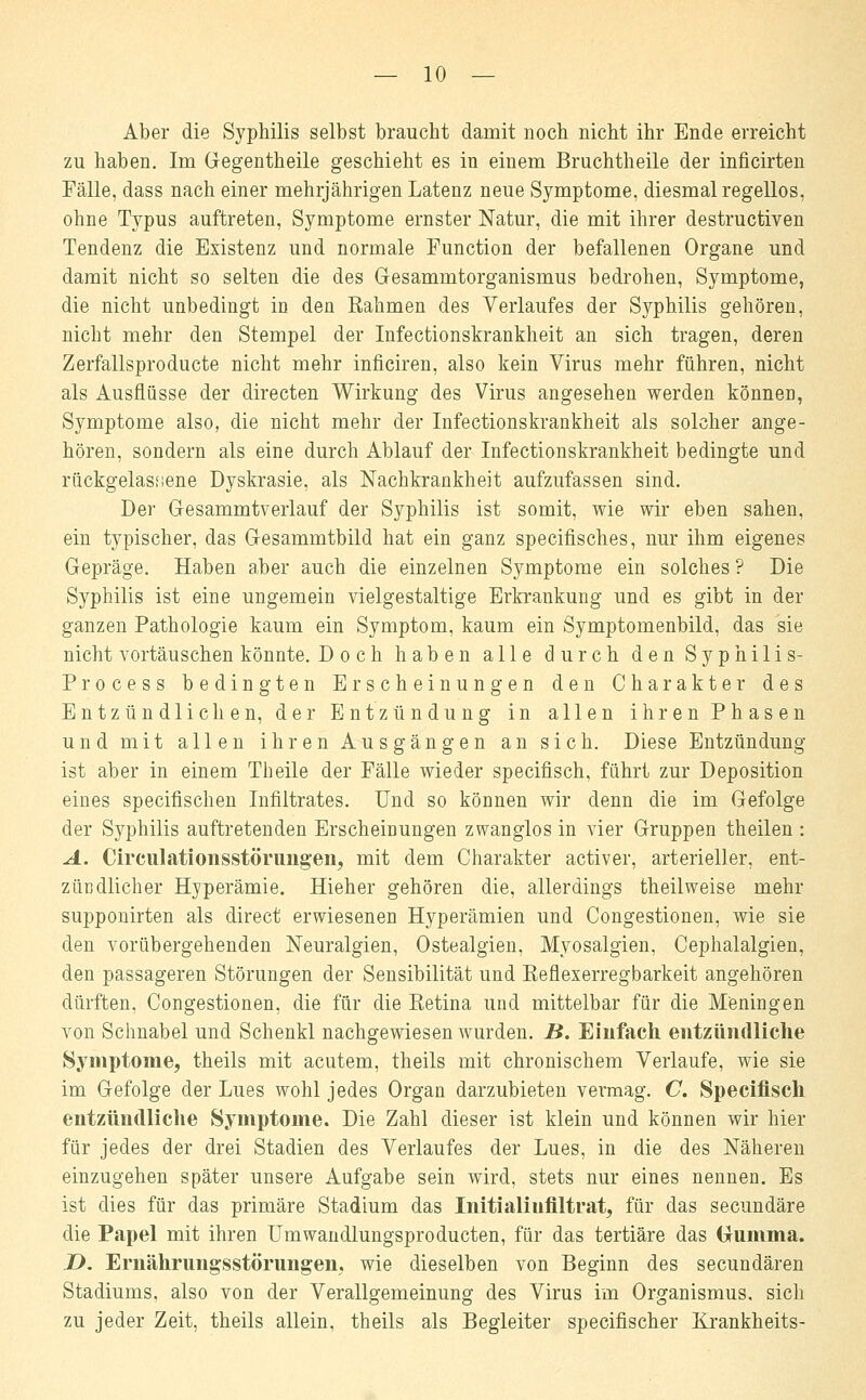 Aber die Syphilis selbst braucht damit noch nicht ihr Ende erreicht zu haben. Im Gegentheile geschieht es in einem Bruchtheile der inficirten Fälle, dass nach einer mehrjährigen Latenz neue Symptome, diesmal regellos, ohne Typus auftreten, Symptome ernster Natur, die mit ihrer destructiven Tendenz die Existenz und normale Eunction der befallenen Organe und damit nicht so selten die des Gesammtorganismus bedrohen, Symptome, die nicht unbedingt in den Rahmen des Verlaufes der Syphilis gehören, nicht mehr den Stempel der Infectionskrankheit an sich tragen, deren Zerfallsproducte nicht mehr inficiren, also kein Virus mehr führen, nicht als Ausflüsse der directen Wirkung des Virus angesehen werden können, Symptome also, die nicht mehr der Infectionskrankheit als solcher ange- hören, sondern als eine durch Ablauf der Infectionskrankheit bedingte und rückgelasiiene Dyskrasie, als Nachkrankheit aufzufassen sind. Der Gesammtverlauf der Syphilis ist somit, wie wir eben sahen, ein typischer, das Gesammtbild hat ein ganz specifisches, nur ihm eigenes Gepräge. Haben a,ber auch die einzelnen Symptome ein solches ? Die Syphilis ist eine ungemein vielgestaltige Erkrankung und es gibt in der ganzen Pathologie kaum ein Symptom, kaum ein Symptomenbild, das sie nicht vortäuschen könnte. Doch haben alle durch den Syphilis- Pro c e s s bedingten Erscheinungen den Charakter des Entzündlichen, der Entzündung in allen ihren Phasen und mit allen ihren Ausgängen an sich. Diese Entzündung ist aber in einem Theile der Fälle wieder specifisch, führt zur Deposition eines specifischen Infiltrates. Und so können wir denn die im Gefolge der Syphilis auftretenden Erscheinungen zwanglos in vier Gruppen theilen : A. Circulationsstörungen, mit dem Charakter activer, arterieller, ent- zündlicher Hyperämie. Hieher gehören die, allerdings theilweise mehr supponirten als direct erwiesenen Hyperämien und Congestionen, wie sie den vorübergehenden Neuralgien, Ostealgien, Myosalgien, Cephalalgien, den passageren Störungen der Sensibilität und Reflexerregbarkeit angehören dürften, Congestionen, die für die Retina und mittelbar für die Meningen von Schnabel und Schenkl nachgewiesen wurden. B. Einfach entzündliche Symptome, theils mit acutem, theils mit chronischem Verlaufe, wie sie im Gefolge der Lues wohl jedes Organ darzubieten vermag. C. Specifisch entzündliche Symptome. Die Zahl dieser ist klein und können wir hier für jedes der drei Stadien des Verlaufes der Lues, in die des Näheren einzugehen später unsere Aufgabe sein wird, stets nur eines nennen. Es ist dies für das primäre Stadium das Initialiufiltrat, für das secundäre die Papel mit ihren Umwandlungsproducten, für das tertiäre das (jumma. D. Ernährungsstörungen; wie dieselben von Beginn des secundären Stadiums, also von der Verallgemeinung des Virus im Organismus, sich zu jeder Zeit, theils allein, theils als Begleiter specifischer Krankheits-