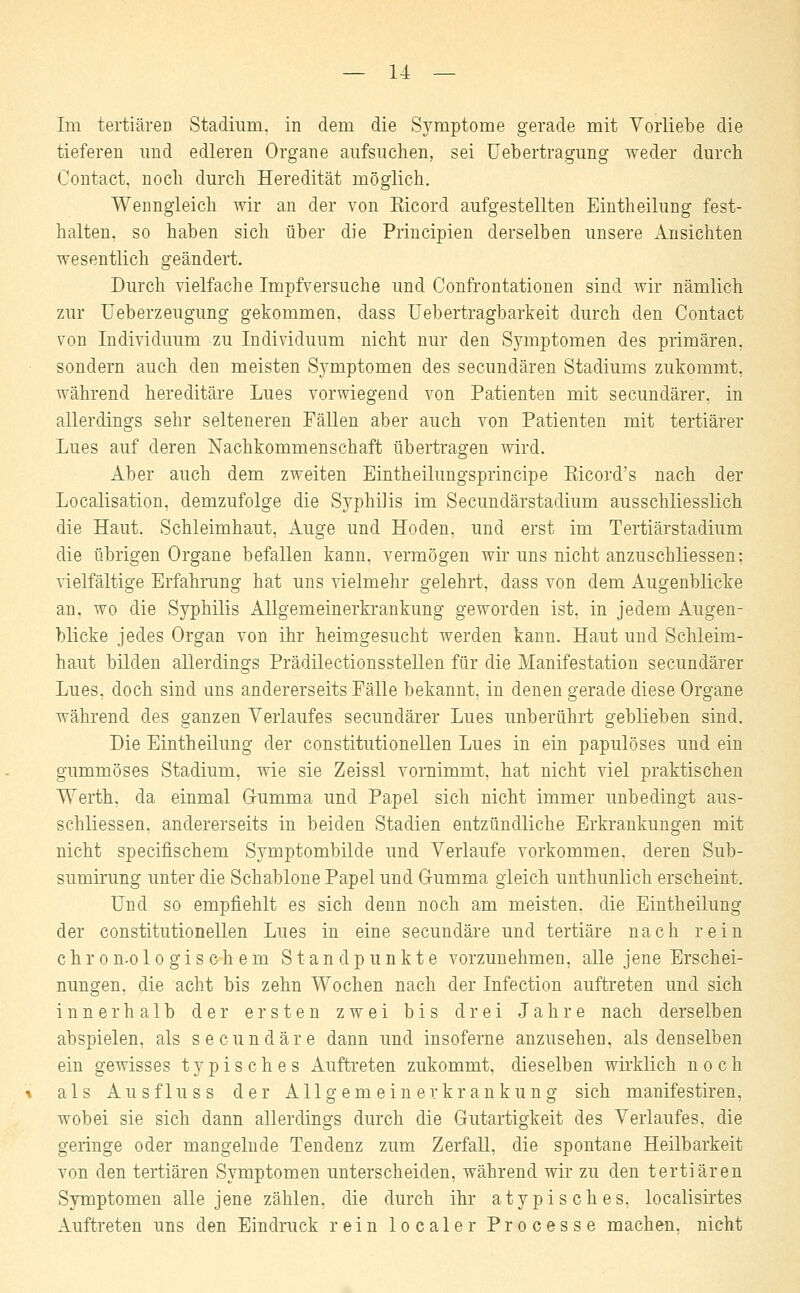 Im tertiären Stadium, in dem die Symptome gerade mit Vorliebe die tieferen und edleren Organe aufsuchen, sei Uebertragung weder durch Contact, noch durch Heredität möglich. Wenngleich wir an der von Eicord aufgestellten Eintheilung fest- halten, so haben sich über die Principien derselben unsere Ansichten wesentlich geändert. Durch vielfache Impfversuche und Confrontationen sind wir nämlich zur Ueberzeugung gekommen, dass Uebertragbarkeit durch den Contact von Individuum zu Individuum nicht nur den Symptomen des primären, sondern auch den meisten Symptomen des secundären Stadiums zukommt, während hereditäre Lues vorwiegend von Patienten mit secundärer, in allerdings sehr selteneren Fällen aber auch von Patienten mit tertiärer Lues auf deren Nachkommenschaft übertragen wird. Aber auch dem zweiten Eintheilungsprincipe Rieord's nach der Localisation, demzufolge die Syphilis im Secundärstadium ausschliesslich die Haut. Schleimhaut, Auge und Hoden, und erst im Tertiärstadium die übrigen Organe befallen kann, vermögen wir uns nicht anzuschliessen: vielfältige Erfahrung hat uns vielmehr gelehrt, dass von dem Augenblicke an. wo die Syphilis Allgemeinerkrankung geworden ist, in jedem Augen- blicke jedes Organ von ihr heimgesucht werden kann. Haut und Schleim- haut bilden allerdings Prädilectionsstellen für die Manifestation secundärer Lues, doch sind uns andererseits Fälle bekannt, in denen gerade diese Organe während des ganzen Verlaufes secundärer Lues unberührt geblieben sind. Die Eintheilung der constitutionellen Lues in ein papulöses und ein gummöses Stadium, wie sie Zeissl vornimmt, hat nicht viel praktischen Werth. da einmal Gumma und Papel sich nicht immer unbedingt aus- schliessen. andererseits in beiden Stadien entzündliche Erkrankungen mit nicht spe eins ehern Symptombilde und Verlaufe vorkommen, deren Sub- sumirung unter die Schablone Papel und Gumma gleich unthunlich erscheint. Und so empfiehlt es sich denn noch am meisten, die Eintheilung der constitutionellen Lues in eine secundäre und tertiäre nach rein chron-o logischem Standpunkte vorzunehmen, alle jene Erschei- nungen, die acht bis zehn Wochen nach der Infection auftreten und sich innerhalb der ersten zwei bis drei Jahre nach derselben abspielen, als secundäre dann und insoferne anzusehen, als denselben ein gewisses typisches Auftreten zukommt, dieselben wirklich noch als Aus flu ss der Allgemeinerkrankung sich manifestiren, wobei sie sich dann allerdings durch die Gutartigkeit des Verlaufes, die geringe oder mangelnde Tendenz zum Zerfall, die spontane Heilbarkeit von den tertiären Symptomen unterscheiden, während wir zu den tertiären Symptomen alle jene zählen, die durch ihr atypisches, localisirtes Auftreten uns den Eindruck rein localer Processe machen, nicht