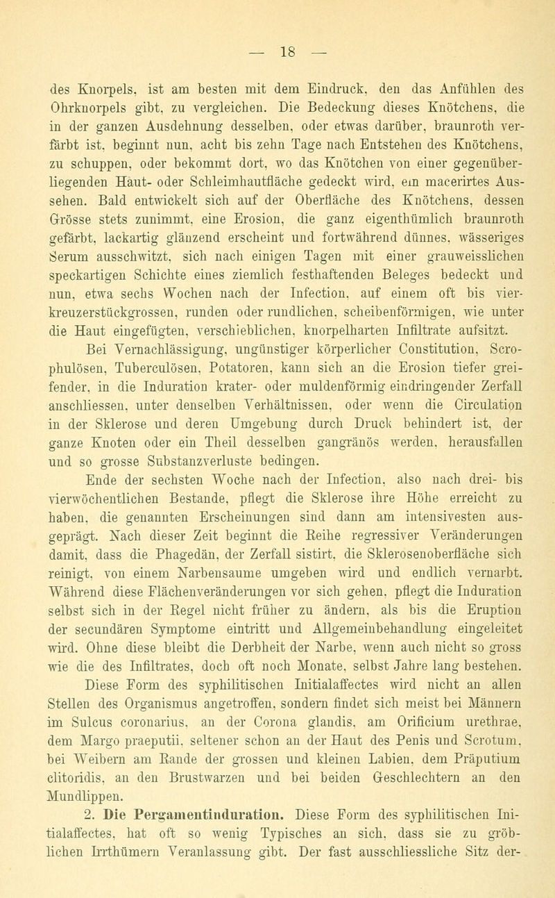 des Knorpels, ist am besten mit dem Eindruck, den das Anfühlen des Ohrknorpels gibt, zu vergleichen. Die Bedeckung dieses Knötchens, die in der ganzen Ausdehnung desselben, oder etwas darüber, braunroth ver- färbt ist, beginnt nun, acht bis zehn Tage nach Entstehen des Knötchens, zu schuppen, oder bekommt dort, wo das Knötchen von einer gegenüber- liegenden Haut- oder Schleimhautfläche gedeckt wird, em macerirtes Aus- sehen. Bald entwickelt sich auf der Oberfläche des Knötchens, dessen Grösse stets zunimmt, eine Erosion, die ganz eigenthümlich braunroth gefärbt, lackartig glänzend erscheint und fortwährend dünnes, wässeriges Serum ausschwitzt, sich nach einigen Tagen mit einer grauweisslichen speckartigen Schichte eines ziemlich festhaftenden Beleges bedeckt und nun, etwa sechs Wochen nach der Infection, auf einem oft bis vier- kreuzerstückgrossen, runden oder rundlichen, scheibenförmigen, wie unter die Haut eingefügten, verschieblichen, knorpelharten Infiltrate aufsitzt. Bei Vernachlässigung, ungünstiger körperlicher Constitution, Scro- phulösen, Tuberculosen, Potatoren, kann sich an die Erosion tiefer grei- fender, in die Induration krater- oder muldenförmig eindringender Zerfall anschliessen, unter denselben Verhältnissen, oder wenn die Circulation in der Sklerose und deren Umgebung durch Druck behindert ist, der ganze Knoten oder ein Theil desselben gangränös werden, herausfallen und so grosse Substanzverluste bedingen. Ende der sechsten Woche nach der Infection, also nach drei- bis vierwöchentlichen Bestände, pflegt die Sklerose ihre Höhe erreicht zu haben, die genannten Erscheinungen sind dann am intensivesten aus- geprägt. Nach dieser Zeit beginnt die Beihe regressiver Veränderungen damit, dass die Phagedän, der Zerfall sistirt, die Sklerosenoberfläche sich reinigt, von einem Narbensaume umgeben wird und endlich vernarbt. Während diese Flächenveränderungen vor sich gehen, pflegt die Induration selbst sich in der Kegel nicht früher zu ändern, als bis die Eruption der secundären Symptome eintritt und Allgemeinbehandlung eingeleitet wird. Ohne diese bleibt die Derbheit der Narbe, wenn auch nicht so gross wie die des Infiltrates, doch oft noch Monate, selbst Jahre lang bestehen. Diese Form des syphilitischen Initialaffectes wird nicht an allen Stellen des Organismus angetroffen, sondern findet sich meist bei Männern im Sulcus coronarius. an der Corona glandis, am Orificium urethrae, dem Margo praeputii, seltener schon an der Haut des Penis und Scrotum, bei Weibern am Bande der grossen und kleinen Labien, dem Präputium clitoridis, an den Brustwarzen und bei beiden Geschlechtern an den Mundlippen. 2. Die Pergamentinduration. Diese Form des syphilitischen Ini- tialaffectes, hat oft so wenig Typisches an sich, dass sie zu gröb- lichen Irrthümern Veranlassung gibt. Der fast ausschliessliche Sitz der-