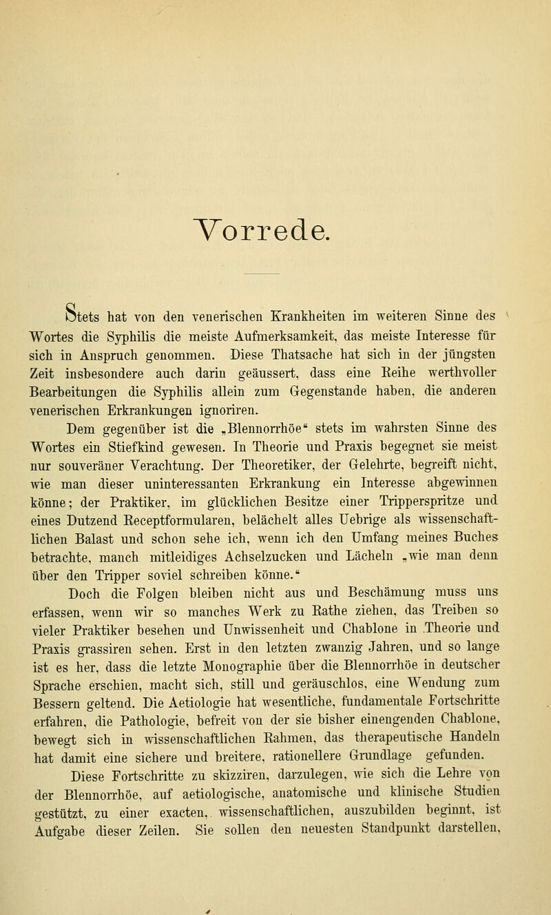 Vorrede. btets hat von den venerischen Krankheiten im weiteren Sinne des Wortes die Syphilis die meiste Aufmerksamkeit, das meiste Interesse für sich in Anspruch genommen. Diese Thatsache hat sich in der jüngsten Zeit insbesondere auch darin geäussert, dass eine Eeihe werthvoUer Bearbeitungen die Syphilis allein zum Gegenstande haben, die anderen venerischen Erkrankungen ignoriren. Dem gegenüber ist die „Blennorrhoe stets im wahrsten Sinne des Wortes ein Stiefkind gewesen. In Theorie und Praxis begegnet sie meist nur souveräner Verachtung. Der Theoretiker, der Gelehrte, begi-eift nicht, wie man dieser uninteressanten Erkrankung ein Interesse abgewinnen könne; der Praktiker, im glücklichen Besitze einer Tripperspritze und eines Dutzend Eeceptformularen, belächelt alles Uebrige als wissenschaft- lichen Baiast und schon sehe ich, wenn ich den Umfang meines Buches betrachte, manch mitleidiges Achselzucken und Lächeln „wie man denn über den Tripper soviel schreiben könne. Doch die Folgen bleiben nicht aus und Beschämung muss uns erfassen, wenn wir so manches Werk zu Käthe ziehen, das Treiben so vieler Praktiker besehen und Unwissenheit und Chablone in Theorie und Praxis grassiren sehen. Erst in den letzten zwanzig Jahren, und so lange ist es her, dass die letzte Monographie über die Blennorrhoe in deutscher Sprache erschien, macht sich, still und geräuschlos, eine Wendung zum Bessern geltend. Die Aetiologie hat wesentliche, fundamentale Fortschritte erfahren, die Pathologie, befreit von der sie bisher einengenden Chablone, bewegt sich in wissenschaftlichen Rahmen, das therapeutische Handeln hat damit eine sichere und breitere, rationellere Grundlage gefunden. Diese Fortschritte zu skizziren, darzulegen, wie sich die Lehre von der Blennorrhoe, auf aetiologische, anatomische und klinische Studien gestützt, zu einer exacten,. wissenschaftlichen, auszubilden beginnt, ist Aufgabe dieser Zeilen. Sie sollen den neuesten Standpunkt darstellen,