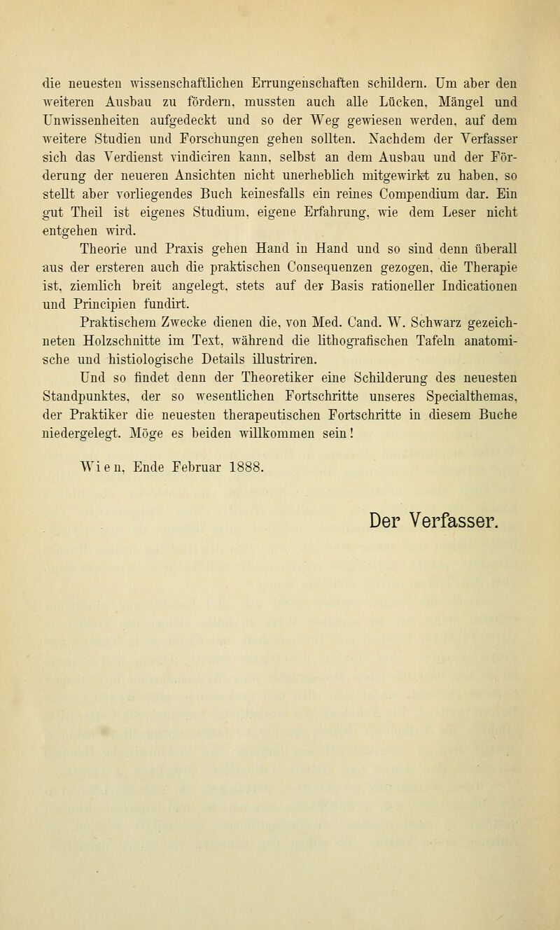 die neuesten wissenschaftlichen EiTungenschaften schildern. Um aher den weiteren Ausbau zu fördern, mussten auch alle Lücken, Mängel und Unwissenheiten aufgedeckt und so der Weg gewiesen werden, auf deni weitere Studien und Forschungen gehen sollten. Nachdem der Verfasser sich das Verdienst vindiciren kann, selbst an dem Ausbau und der För- derung der neueren Ansichten nicht unerheblich mitgewirkt zu haben, so stellt aber vorliegendes Buch keinesfalls ein reines Compendium dar. Ein gut Theil ist eigenes Studium, eigene Erfahrung, wie dem Leser nicht entgehen wird. Theorie und Praxis gehen Hand in Hand und so sind denn überall aus der ersteren auch die praktischen Consequenzen gezogen, die Therapie ist, ziemlich breit angelegt, stets auf der Basis rationeller Indicationen und Principien fundirt. Praktischem Zwecke dienen die. von Med. Cand. W. Schwarz gezeich- neten Holzschnitte im Text, während die lithogTafischen Tafeln anatomi- sche und histiologische Details illustriren. Und so findet denn der Theoretiker eine Schilderung des neuesten Standpunktes, der so wesentlichen Fortschritte unseres Specialthemas, der Praktiker die neuesten therapeutischen Fortschritte in diesem Buche niedergelegt. Möge es beiden willkommen sein! Wien, Ende Februar 1888. Der Verfasser.