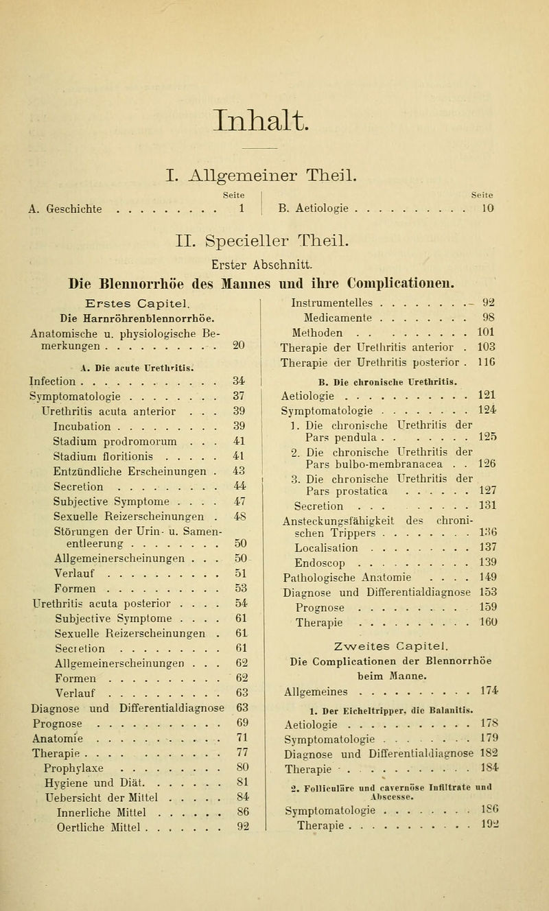 Inhalt. A. Geschichte I. Allgemeiner Theil. Seite 1 B. Aetioloffie Seite 10 II. Specieller Theil. Erster Abschnitt. Die Blemiorrhöe des Mannes und ihre Complieationen. Inslrumentelles -92 Medicamente 98 Methoden 101 20 Therapie der Urethritis anterior . 103 Therapie der Urethritis posterior Erstes Capitel. Die Harnröhrenblennorrhöe. Anatomische u. physiologische Be merkunsen 47 50 50 A. Die acute Urethritis. Infection 34 Symptomatologie 37 Urethritis acuta anterior ... 39 Incubation 39 Stadium prodromorum ... 41 Stadiuni floritionis 41 Entzündliche Erscheinungen . 43 Secretion 44 Subjective Symptome .... Sexuelle Reizerscheinungen . Störungen der Urin- u. Samen- entleerung Allgemeinerscheinungen . . . Verlauf 51 Formen 53 Urethritis acuta posterior .... 54 Subjective Symptome .... 61 Sexuelle Reizerscheinungen . 61 Sectelion 61 Allgemeinerscheinungen ... 62 Formen 62 Verlauf 63 Diagnose und Differentialdiagnose 63 Prognose 69 Anatomie 71 Therapie .... 77 Prophylaxe 80 Hygiene und Diät 81 Uebersicht der Mittel 84 Innerliche Mittel 86 Oertliche Mittel ....... 92 116 B. Die clironische Uretliritis. Aetiologie 121 Symptomatologie 124 1. Die chronische Urethritis der Pars pendula 125 2. Die chronische Urethritis der Pars bulbo-membranacea . . 126 3. Die chronische Urethritis der Pars prostatica 127 Secretion ... 131 Ansteckungsfähigkeit des chroni- schen Trippers l-iG Localisation 137 Endoscop 139 Pathologische Anatomie .... 149 Diagnose und Differentialdiagnose 153 Prognose 159 Therapie 160 Z-weltes Capitel. Die Complieationen der Blennorrhoe beim Manne. Allgemeines 174 1. Der Eicheltripper, die Balanitis. Aetiologie 178 Symptomatologie 179 Diagnose und Differentialdiagnose 182 Therapie • . 184 2. Folliculärc und cavernöse Infiltrate und Abscesse. Symptomatologie 1S6 Therapie 192