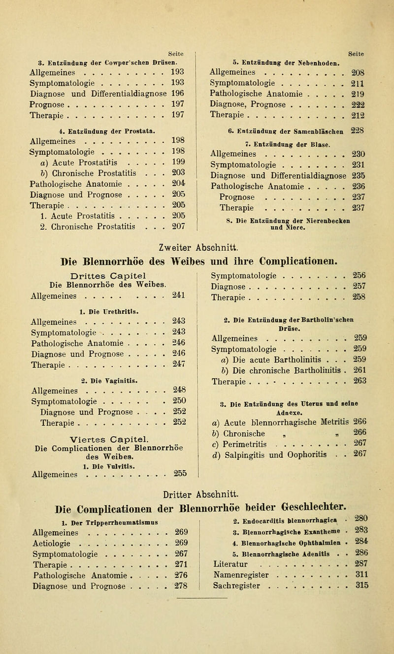 Seite 3. Entzündung der Cowper'schen Drüsen. Allgemeines 193 Symptomatologie 193 Diagnose und Differentialdiagnose 196 Prognose 197 Therapie 197 4. Entzündung der Prostata. Allgemeines 198 SjTnptomatologie 198 a) Acute Prostatitis 199 h) Chronische Prostatitis ... 203 Pathologische Anatomie 204 Diagnose und Prognose 205 Therapie 205 1. Acute Prostatitis 205 2. Chronische Prostatitis . . . 207 Seite 5. Entzündung der Nebenhoden. Allgemeines 208 Symptomatologie 211 Pathologische Anatomie 219 Diagnose, Prognose 222 Therapie 212 6. Entzündung der Samenbläschen 228 7. Entzündung der Blase. Allgemeines 230 Symptomatologie 231 Diagnose und Differentialdiagnose 235 Pathologische Anatomie 236 Prognose 237 Therapie 237 8. Die Entzündung der Nierenbecken und Niere. Zweiter Abschnitt. Die Blennorrhoe des Weibes und ihre Complicationen. Drittes Capitel ] Symptomatologie 256 Die Blennorrhoe des Weibes. Diagnose 257 Allgemeines 241 Therapie 258 1. Die Urethritis. Allgemeines 243 Symptomatologie 243 Pathologische Anatomie 246 Diagnose und Prognose 246 Therapie 247 2. Die Yaginitis. Allgemeines 248 Symptomatologie 250 Diagnose und Prognose .... 252 Therapie 252 Viertes Capitel. Die Complicationen der Blennorrhoe des Weibes. 1. Die VnlTitis. Allgemeines 255 2. Die Entzündung derBartholin'schen Drüse. Allgemeines 259 Symptomatologie 259 a) Die acute Bartholinitis . . . 259 b) Die chronische Bartholinitis . 261 Therapie 263 3. Die Entzündung des Uterus nnd seine Adnexe. a) Acute blennorrhagische Metritis 266 b) Chronische „ « 266 c) Perimetritis 267 d) Salpingitis und Oophoritis . . 267 Dritter Abschnitt. Die Complicationen der Blennorrhoe beider Geschlechter 1. Der Tripperrheumatismns Allgemeines 269 Aetiologie 269 Symptomatologie 267 Therapie 271 Pathologische Anatomie 276 Diagnose und Prognose 278 2. Endocarditis blennorrhagic» 3. Blennorrhagische Exantheme 4. Blennorhagische Ophthalmien 5. Blennorrhagische Adenitis . Literatur 287 Namenregister 311 Sachregister 315 280 283 284 286