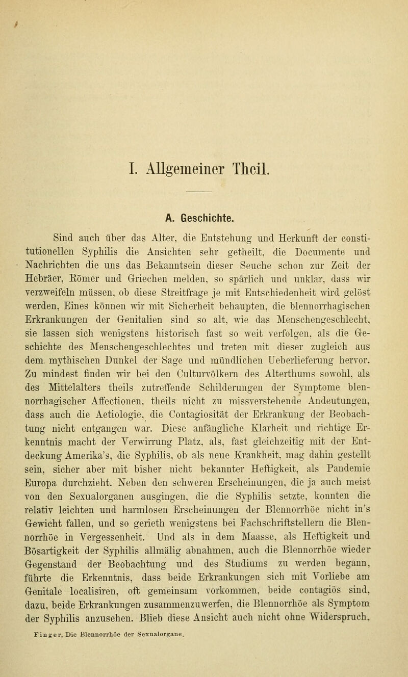 A. Geschichte. Sind auch über das Alter, die Entstehung und Herkunft der consti- tutionellen Syphilis die Ansichten sehr getheilt, die Documente und Nachrichten die uns das Bekanntsein dieser Seuche schon zur Zeit der Hebräer, Eömer und Griechen melden, so spärlich und unklar, dass wir verzweifeln müssen, ob diese Streitfrage je mit Entschiedenheit 'vvii'd gelöst werden, Eines können wir mit Sicherheit behaupten, die blennorrhagischen Erkrankungen der Genitalien sind so alt, wie das Menschengeschlecht, sie lassen sich wenigstens historisch fast so weit verfolgen, als die Ge- schichte des Menschengeschlechtes und treten mit dieser zugleich aus dem mythischen Dunkel der Sage und mündlichen Ueberlieferung hervor. Zu mindest finden wir bei den Culturvölkern des Alterthums sowohl, als des Mittelalters theils zutreffende Schilderungen der Symptome blen- norrhagischer Affectionen, theils nicht zu missverstehende Andeutungen, dass auch die Aetiologie, die Contagiosität der Erkrankung der Beobach- tung nicht entgangen war. Diese anfängliche Klarheit und richtige Er- kenntnis macht der Verwirrung Platz, als, fast gleichzeitig mit der Ent- deckung Amerika's, die Syphüis, ob als neue Krankheit, mag dahin gestellt sein, sicher aber mit bisher nicht bekannter Heftigkeit, als Pandemie Europa durchzieht. Neben den schweren Erscheinungen, die ja auch meist von den Sexualorganen ausgingen, die die Syphilis setzte, konnten die relativ leichten und harmlosen Erscheinungen der Blennon'höe nicht in's Gewicht fallen, und so gerieth wenigstens bei Fachschriftstellern die Blen- norrhoe in Vergessenheit. Und als in dem Maasse, als Heftigkeit und Bösartigkeit der Syphilis allmälig abnahmen, auch die Blennorrhoe wieder Gegenstand der Beobachtung und des Studiums zu werden begann, führte die Erkenntnis, dass beide Erkrankung/^n sich mit Vorliebe am Genitale localisiren, oft gemeinsam vorkommen, beide contagiös sind, dazu, beide Erkrankungen zusammenzuwerfen, die Blennon'höe als Symptom der Syphilis anzusehen. Blieb diese Ansicht auch nicht ohne Widerspruch, Finger, Die Blennorrhoe der Sexualorgane.