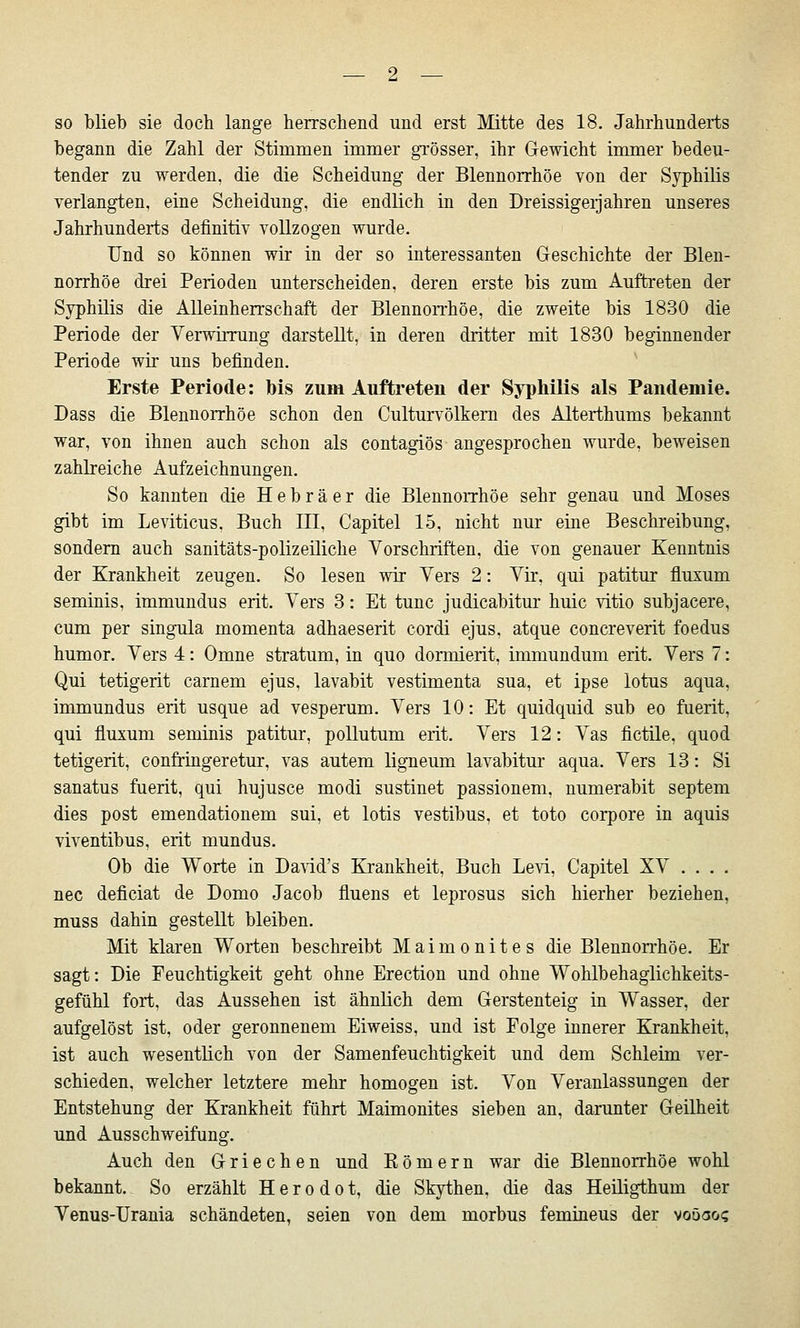 so blieb sie doch lange herrschend und erst Mitte des 18. Jahrhunderts begann die Zahl der Stimmen immer gTösser, ihr Gewicht immer bedeu- tender zu werden, die die Scheidung der Blennorrhoe von der Syphilis verlangten, eine Scheidung, die endlich in den Dreissigeijahren unseres Jahrhunderts definitiv vollzogen wurde. Und so können wir in der so interessanten Greschichte der Blen- norrhoe drei Perioden unterscheiden, deren erste bis zum Auftreten der Syphilis die Alleinherrschaft der Blennorrhoe, die zweite bis 1830 die Periode der Verwiining darstellt, in deren dritter mit 1830 beginnender Periode wir uns befinden. Erste Periode: bis zum Auftreten der Syphilis als Pandemie. Dass die Blennorrhoe schon den Culturvölkern des Alterthums bekannt war, von ihnen auch schon als contagiös angesprochen wurde, beweisen zahlreiche Aufzeichnungen. So kannten die Hebräer die Blennorrhoe sehr genau und Moses gibt im Leviticus. Buch III, Capitel 15, nicht nur eine Beschreibung, sondern auch sanitäts-polizeiliche Vorschriften, die von genauer Kenntnis der Krankheit zeugen. So lesen wir Vers 2: Vir, qui patitur fluxum seminis, immundus erit. Vers 3: Et tunc judicabitur huic vitio subjacere, cum per singula momenta adhaeserit cordi ejus, atque concreverit foedus humor. Vers 4: Omne Stratum, in quo dormierit, immundum erit. Vers 7: Qui tetigerit carnem ejus, lavabit vestimenta sua, et ipse lotus aqua, immundus erit usque ad vesperum. Vers 10: Et quidquid sub eo fuerit, qui fluxum seminis patitur, poUutum erit. Vers 12: Vas fictile, quod tetigerit, confringeretur, vas autem ligneum lavabitur aqua. Vers 13: Si sanatus ftierit, qui hujusce modi sustinet passionem, numerabit Septem dies post emendationem sui, et lotis vestibus, et toto corpore in aquis viventibus, erit mundus. Ob die Worte in Darid's Krankheit, Buch Levi, Capitel XV .... nee deficiat de Domo Jacob fluens et leprosus sich hierher beziehen, muss dahin gestellt bleiben. Mit klaren Worten beschreibt Maimonites die Blennorrhoe. Er sagt: Die Feuchtigkeit geht ohne Erection und ohne Wohlbehaglichkeits- gefühl fort, das Aussehen ist ähnlich dem Gerstenteig in Wasser, der aufgelöst ist, oder geronnenem Eiweiss, und ist Folge innerer Krankheit, ist auch wesentlich von der Samenfeuchtigkeit und dem Schleim ver- schieden, welcher letztere mehr homogen ist. Von Veranlassungen der Entstehung der Krankheit führt Maimonites sieben an, darunter Geilheit und Ausschweifung. Auch den Griechen und Eömern war die Blennorrhoe wohl bekannt. So erzählt H e r o d o t, die Skythen, die das Heiligthum der Venus-Urania schändeten, seien von dem morbus femineus der voöao?