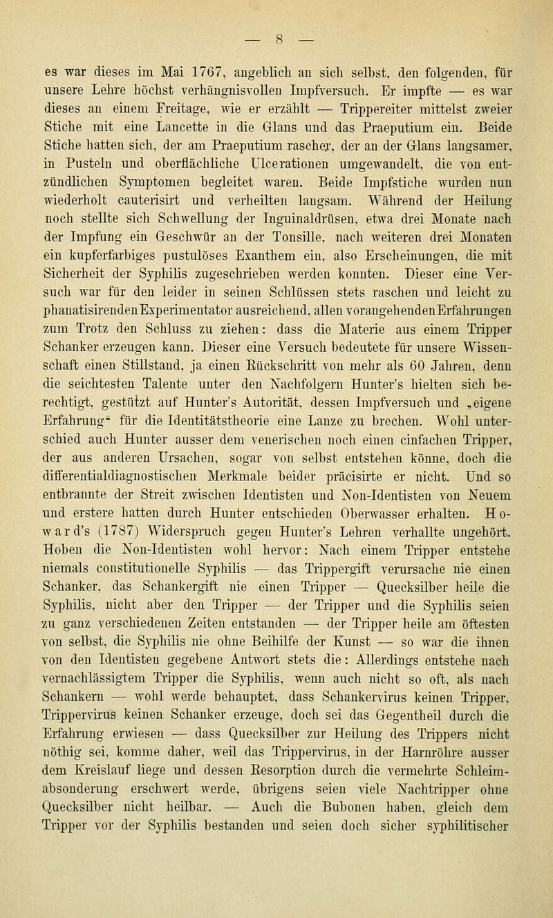 es war dieses im Mai 1767, angeblich an sich selbst, den folgenden, für unsere Lehre höchst verhängnisvollen Impfversuch. Er impfte — es war dieses an einem Freitage, wie er erzählt — Trippereiter mittelst zweier Stiche mit eine Lancette in die Glans und das Praeputium ein. Beide Stiche hatten sich, der am Praeputium rascher, der an der Glans langsamer, in Pusteln und oberflächliche Ulcerationen umgewandelt, die von ent- zündlichen Symptomen begleitet waren. Beide Impfstiche wurden nun wiederholt cauterisirt und verheilten langsam. Während der Heilung noch stellte sich Schwellung der Inguinaldrüsen, etwa drei Monate nach der Impfung ein Geschwür an der Tonsille, nach weiteren drei Monaten ein kupferfarbiges pustulöses Exanthem ein, also Erscheinungen, die mit Sicherheit der Syphilis zugeschrieben werden konnten. Dieser eine Ver- such war für den leider in seinen Schlüssen stets raschen und leicht zu phanatisirenden Experimentator ausreichend, allen vorangehenden Erfahrungen zum Trotz den Schluss zu ziehen: dass die Materie aus einem Tripper Schanker erzeugen kann. Dieser eine Versuch bedeutete für unsere Wissen- schaft einen Stillstand, ja einen Kückschritt von mehr als 60 Jahren, denn die seichtesten Talente unter den Nachfolgern Hunter's hielten sich be- rechtigt, gestützt auf Hunter's Autorität, dessen Impfversuch und „eigene Erfahrung'' für die Identitätstheorie eine Lanze zu brechen. Wohl unter- schied auch Hunter ausser dem venerischen noch einen einfachen Tripper, der aus anderen Ursachen, sogar von selbst entstehen könne, doch die differentialdiagnostischen Merkmale beider präcisirte er nicht. Und so entbrannte der Streit zwischen Identisten und Non-Identisten von Neuem und erstere hatten durch Hunter entschieden Oberwasser erhalten. Ho- ward's (1787) Widerspruch gegen Hunter's Lehren verhallte ungehört. Hoben die Non-Identisten wohl hervor: Nach einem Tripper entstehe niemals constitutionelle Syphilis •— das Trippergift verursache nie einen Schanker, das Schankergift nie einen Tripper — Quecksilber heile die Syphilis, nicht aber den Tripper — der Tripper und die Syphilis seien zu ganz verschiedenen Zeiten entstanden — der Tripper heile am öftesten von selbst, die Syphilis nie ohne Beihilfe der Kunst — so war die ihnen von den Identisten gegebene Antwort stets die: Allerdings entstehe nach vernachlässigtem Tripper die Syphilis, wenn auch nicht so oft, als nach Schankern — wohl werde behauptet, dass Schankervirus keinen Tripper, Trippervirus keinen Schanker erzeuge, doch sei das Gegentheil durch die Erfahrung erwiesen — dass Quecksilber zur Heilung des Trippers nicht nöthig sei, komme daher, weil das Trippervirus, in der Harnröhre ausser dem Kreislauf liege und dessen Kesorption durch die vermehrte Schleim- absonderung erschwert werde, übrigens seien viele Nachtripper ohne Quecksilber nicht heilbar. — Auch die Bubonen haben, gleich dem Tripper vor der Syphilis bestanden und seien doch sicher syphilitischer