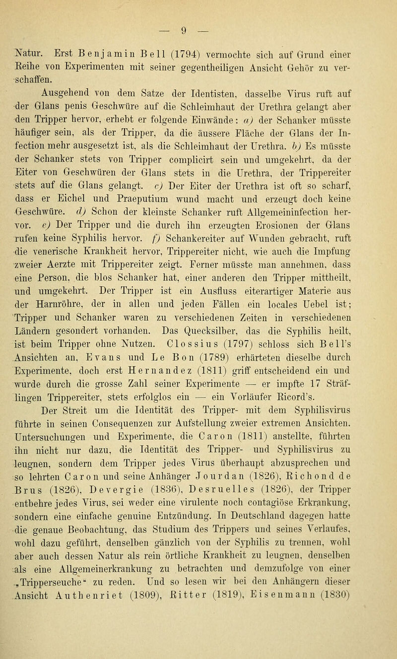 :N'atur. Erst Benjamin Bell (1794) vermochte sich auf Grund einer Eeihe von Experimenten mit seiner gegentheiligen Ansicht Gehör zu ver- schaffen. Ausgehend von dem Satze der Identisten, dasselbe Virus ruft auf der Glans penis Geschwüre auf die Schleimhaut der Urethra gelangt aber den Tripper hervor, erhebt er folgende Einwände: a) der Schanker müsste häufiger sein, als der Triijper, da die äussere Fläche der Glans der In- fection mehr ausgesetzt ist, als die Schleimhaut der Urethra, h) Es müsste der Schanker stets von Tripper complicirt sein und umgekehrt, da der Eiter von Geschwüren der Glans stets in die Urethra, der Trippereiter stets auf die Glans gelangt, c) Der Eiter der Urethra ist oft so scharf, dass er Eichel und Praeputium wund macht und erzeugt doch keine Geschwüre, d) Schon der kleinste Schanker ruft Allgemeininfection her- vor, c) Der Tripper und die durch ihn erzeugten Erosionen der Glans rufen keine Syphilis hervor, f) Schankereiter auf Wunden gebracht, ruft die venerische Krankheit hervor, Trippereiter nicht, wie auch die Impfung zweier Aerzte mit Trippereiter zeigt. Ferner müsste man annehmen, dass eine Person, die blos Schanker hat, einer anderen den Tripper mittheilt, und umgekehrt. Der Tripper ist ein Ausfluss eiterartiger Materie aus der Harnröhre, der in allen und jeden Fällen ein locales Uebel ist; Tripper und Schanker waren zu verschiedenen Zeiten in verschiedenen Ländern gesondert vorhanden. Das Quecksilber, das die Syphilis heilt, ist beim Tripper ohne Nutzen. Clossius (1797) schloss sich BeU's Ansichten an, Evans und Le Bon (1789) erhärteten dieselbe durch Experimente, doch erst Hernandez (1811) griff entscheidend ein und wurde durch die grosse Zahl seiner Experimente — er impfte 17 Sträf- lingen Trippereiter, stets erfolglos ein — ein Vorläufer Kicord's. Der Streit um die Identität des Tripper- mit dem Syphilisvirus führte in seinen Consequenzen zur Aufstellung zweier extremen Ansichten. Untersuchungen und Experimente, die Caron (1811) anstellte, führten ihn nicht nur dazu, die Identität des Tripper- und Syphilisvirus zu leugnen, sondern dem Tripper jedes Virus überhaupt abzusprechen und so lehrten Caron und seine Anhänger Jourdan (1826), Kichond de Brus (1826), Devergie (1836), Desruelles (1826), der Tripper entbehre jedes Virus, sei weder eine virulente noch contagiöse Erkrankung, sondern eine einfache genuine Entzündung. In Deutschland dagegen hatte die genaue Beobachtung, das Studium des Trippers und seines Verlaufes, wohl dazu geführt, denselben gänzlich von der Syphilis zu trennen, wohl aber auch dessen Natur als rein örtliche Krankheit zu leugnen, denselben als eine Allgemeinerkrankung zu betrachten und demzufolge von einer .,Tripperseuche zu reden. Und so lesen wir bei den Anhängern dieser Ansicht Authenri et (1809), Bitter (1819), Eisenmann (1830)