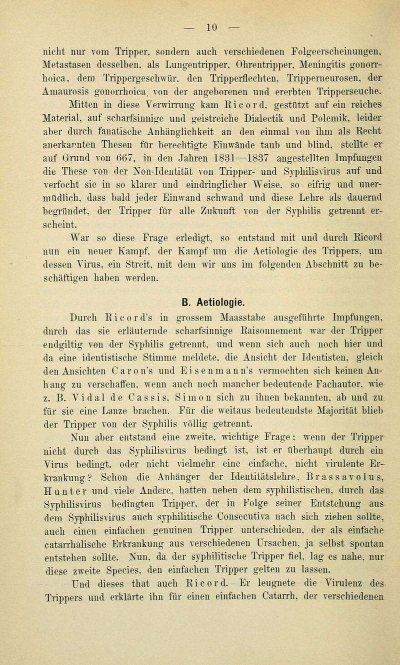 nicht nur vom Tripper, sondern auch verschiedenen Folgeerscheinungen, Metastasen desselben, als Lungentripper, Ohrentripper, Meningitis gonorr- hoica, dem Trippergeschwür, den Tripperflechten, Tripperneurosen, der Amaurosis gonorrhoica, von der angeborenen und ererbten Tripperseuche. Mitten in diese Verwirrang kam K i c o r d. gestützt auf ein reiches Material, auf scharfsinnige und geistreiche Dialectik und Polemik, leider aber durch fanatische Anhänglichkeit an den einmal von ihm als Kecht anerkar.nten Thesen für berechtigte Einwände taub und blind, stellte er auf Grrund von 667, in den Jahren 1831—1837 angestellten Impfungen die These von der Non-Identität von Tripper- und Syphilisnrus auf und verfocht sie in so klarer und eindringlicher Weise, so eifrig und uner- müdlich, dass bald jeder Einwand schwand und diese Lehre als dauernd begTündet, der Tripper für alle Zukunft von der Syphilis getrennt er- scheint. War so diese Frage erledigt, so entstand mit und durch Eicord nun ein neuer Kampf, der Kampf um die Aetiologie des Trippers, um dessen Vü'us, ein Streit, mit dem wir uns im folgenden Abschnitt zu be- schäftigen haben werden. B. Aetiologie. Durch E i c 0 r d's in grossem Maasstabe ausgeführte Impfungen, durch das sie erläuternde scharfsinnige Eaisonnement war der Tripper frndgiltig von der Syphüis getrennt, und wenn sich auch noch hier und. da eine identistische Stimme meldete, die Ansicht der Identisten. gleich den Ansichten C a r o n's und E i s e n m a n n's vermochten sich keinen An- hang zu verschaffen, wenn auch noch mancher bedeutende Fachautor, oie z. B. Vidal de Cassis, Simon sich zu ihnen bekannten, ab und zu. für sie eine Lanze brachen. Für die weitaus bedeutendste Majorität blieb der Tripper von der Syphüis vöUig getrennt. Nun aber entstand eine zweite, ^vichtige Frage; wenn der Tripper nicht durch das Syphilisvirus bedingt ist, ist er überhaupt durch ein Yirus bedingt, oder nicht nelmehr eine einfache, nicht virulente Er- krankung ? Schon die Anhänger der Identitätslehre, B r a s s a v o 1 u s, Hunt er und viele Andere, hatten neben dem syphilistischen, durch das Syphilisvirus bedingten Tripper, der in Folge seiner Entstehung aus dem Syphilisvirus auch syphilitische Consecutiva nach sich ziehen sollte, auch einen einfachen genuinen Tripper unterschieden, der als einfache catarrhalische Erkrankung aus verschiedenen Ursachen, ja selbst spontan entstehen sollte. Nun. da der syphilitische Tripper fiel, lag es nahe, nur diese zweite Species, den einfachen Tripper gelten zu lassen. Und dieses that auch Eicord. Er leugnete die Virulenz des Trippers und erklärte ihn für einen einfachen CataiTh, der verschiedenen