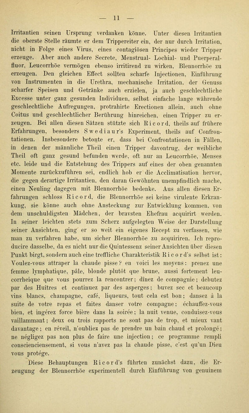 Irritantien seinen Ursprung verdanken könne. Unter diesen Irritantien die oberste Stelle räumte er dem Trippereiter ein, der nur durch Irritation, nicht in Folge eines Virus, eines contagiösen Principes wieder Tripper erzeuge. Aber auch andere Secrete, Menstrual- Lochial- und Puerperal- fluor, Leucorrhöe vermögen ebenso irritirend zu wirken. Blennorrhoe zu erzeugen. Den gleichen Effect sollten scharfe Injectionen, Einführung von Instrumenten in die Urethra, mechanische Imtation, der Genuss scharfer Speisen und Getränke auch erzielen, ja auch geschlechtliche Excesse unter ganz gesunden Individuen, selbst einfache lange währende geschlechtliche Aufregungen, protrahirte Erectionen allein, auch ohne Coitus und geschlechtlicher Berührung hinreichen, einen Tripper zu er- zeugen. Bei allen diesen Sätzen stützte sich K i c o r d, theils auf frühere Erfahrungen, besonders Swediaur's Experiment, theils auf Confron- tationen. Insbesondere betonte er, dass bei Confrontationen in Fällen, in denen der männliche Theil einen Tripper davontrug, der weibliche Theil oft ganz gesund befunden werde, oft nur an Leucorrhöe, Menses etc. leide und die Entstehung des Trippers auf eines der oben genannten Momente zurückzuführen sei, endlich hob er die Acclimatisation hervor, die gegen derartige Irritantien, den daran Gewöhnten unempfindlich mache, einen Neuling dagegen mit Blennorrhoe bedenke. Aus allen diesen Er- fahrungen schloss Ricord, die Blennorrhoe sei keine wulente Erkran- kung, sie könne auch ohne Ansteckung zur Entmcklung kommen, von dem unschuldigsten Mädchen, der bravsten Ehefrau acquirirt werden. In seiner leichten stets zum Scherz aufgelegten Weise der Darstellung seiner Ansichten, ging er so weit ein eigenes Recept zu verfassen, väe man zu verfahren habe, um sicher Blennorrhoe zu acquiriren. Ich repro- ducire dasselbe, da es nicht nur die Quintessenz seiner Ansichten über diesen Punkt birgt, sondern auch eine treffliche Charakteristik E i c o r d's selbst ist: Voulez-vous attraper la chaude pisse ? en voici les moyens: prenez une femme lymphatique, pale, blonde plutöt que brune, aussi fortement leu- corrheique que vous pourrez la rencontrer; dinez de compagnie; debutez par des Huitres et continuez par des asperges; buvez sec et beaucoup vins blancs, Champagne, cafe, liqueurs, tout cela est bon; dansez ä la suite de votre repas et faites danser votre compagne; echauffez-vous bien, et ingerez force biere dans la soiree; la nuit venue, conduisez-vous vaillammant; deux ou trois rapports ne sont pas de trop, et mieux vant davantage; en reveil, n'oubliez pas de prendre un bain chaud et prolonge: ne negligez pas non plus de faire une injection; ce programme rempli conscienciensement, si vous n'avez pas la chaude pisse, c'est qu'un Dieu vous protege. Diese Behauptungen Ei cor d's führten zunächst dazu, die Er- zeugung der Blennorrhoe experimentell durch Einführung von genuinem