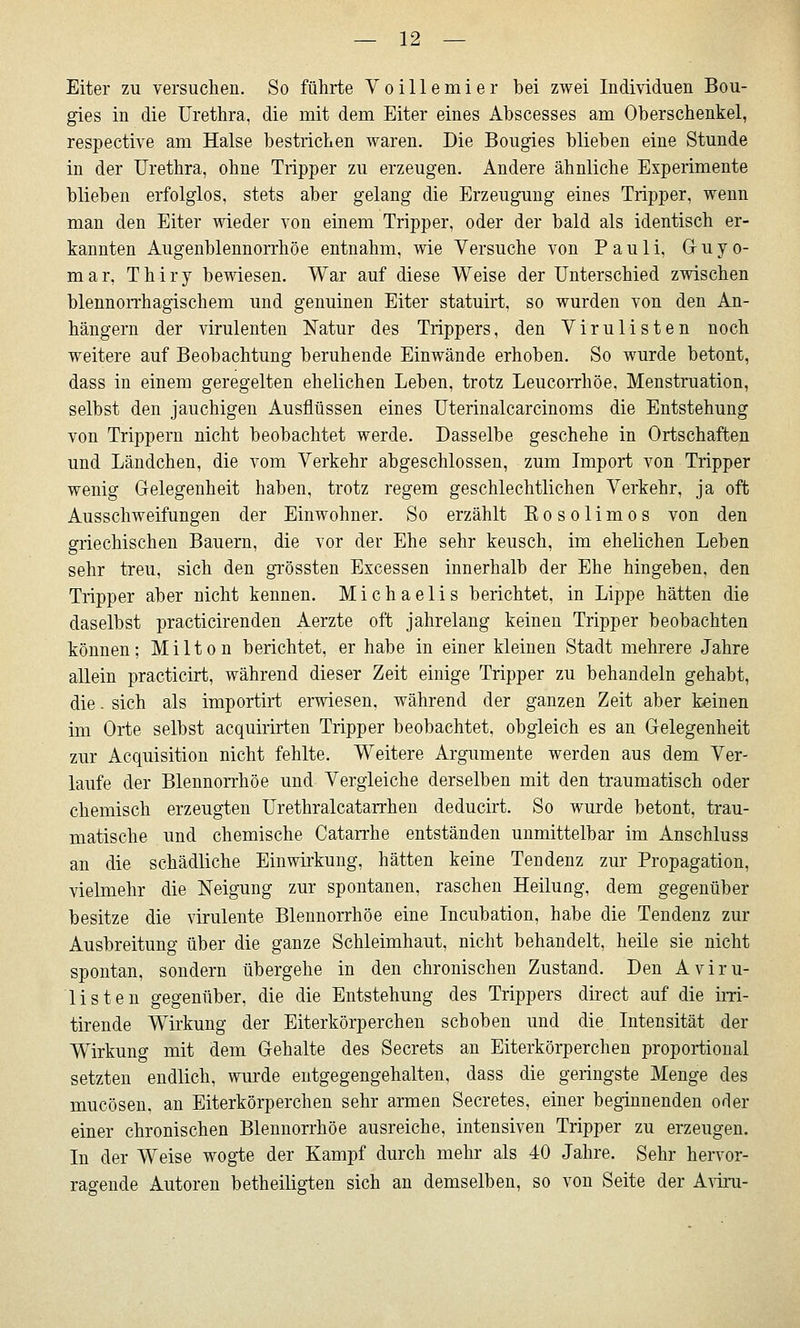 Eiter zu versuchen. So führte V o i 11 e m i e r bei zwei Individuen Bou- gies in die Urethra, die mit dem Eiter eines Abscesses am Oberschenkel, respective am Halse bestrichen waren. Die Bougies blieben eine Stunde in der Urethra, ohne Tripper zu erzeugen. Andere ähnliche Experimente blieben erfolglos, stets aber gelang die Erzeugung eines Tripper, wenn man den Eiter wieder von einem Tripper, oder der bald als identisch er- kannten Augenblennorrhöe entnahm, wie Versuche von Pauli, Guyo- mar, Thiry bewiesen. War auf diese Weise der Unterschied zwischen blennorrhagischem und genuinen Eiter statuirt, so wurden von den An- hängern der virulenten Natur des Trippers, den Virulisten noch weitere auf Beobachtung beruhende Einwände erhoben. So wurde betont, dass in einem geregelten ehelichen Leben, trotz LeucoiThöe, Menstruation, selbst den jauchigen Ausflüssen eines Uterinalcarcinoms die Entstehung von Trippern nicht beobachtet werde. Dasselbe geschehe in Ortschaften und Ländchen, die vom Verkehr abgeschlossen, zum Import von Tripper wenig Gelegenheit haben, trotz regem geschlechtlichen Verkehr, ja oft Ausschweifungen der Einwohner. So erzählt Eosolimos von den griechischen Bauern, die vor der Ehe sehr keusch, im ehelichen Leben sehr treu, sich den grössten Excessen innerhalb der Ehe hingeben, den Tripper aber nicht kennen. Michaelis berichtet, in Lippe hätten die daselbst practicirenden Aerzte oft jahrelang keinen Tripper beobachten können ; M i 11 o n berichtet, er habe in einer kleinen Stadt mehrere Jahre allein practicirt, während dieser Zeit einige Tripper zu behandeln gehabt, die. sich als importirt erwiesen, während der ganzen Zeit aber keinen im Orte selbst acquirirten Tripper beobachtet, obgleich es an Gelegenheit zur Acquisition nicht fehlte. Weitere Argumente werden aus dem Ver- laufe der Blennorrhoe und Vergleiche derselben mit den traumatisch oder chemisch erzeugten Urethralcatarrhen deducirt. So wurde betont, trau- matische und chemische Catan-he entständen unmittelbar im Anschluss an die schädliche Einwii'kung, hätten keine Tendenz zur Propagation, vielmehr die Neigung zur spontanen, raschen Heilung, dem gegenüber besitze die virulente Blennorrhoe eine Incubation, habe die Tendenz zur Ausbreitung über die ganze Schleimhaut, nicht behandelt, heile sie nicht spontan, sondern übergehe in den chronischen Zustand. Den Aviru- listen gegenüber, die die Entstehung des Trippers direct auf die im- tirende Wirkung der Eiterkörperchen schoben und die Intensität der Wirkung mit dem Gehalte des Secrets an Eiterkörperchen proportional setzten endlich, wurde entgegengehalten, dass die geringste Menge des mucösen, an Eiterkörperchen sehr armen Secretes, einer beginnenden oder einer chronischen Blennorrhoe ausreiche, intensiven Tripper zu erzeugen. In der Weise wogte der Kampf durch mehr als 40 Jahre. Sehr hervor- ragende Autoren betheiligten sich an demselben, so von Seite der A\iru-