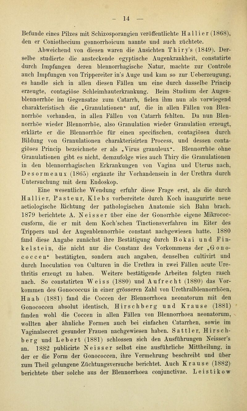 Befunde eines Pilzes mit Schizosporangien veröifentlichte Hallier (1868), den er Coniothecium gonnorrhoicum nannte und auch züchtete. Abweichend von diesen waren die Ansichten Thiry's (1849). Der- selbe studierte die ansteckende egyptische Augenkrankheit, constatirte durch Impfungen deren blennorrhagische Natur, machte zur Controle auch Impfungen von Trippereiter in's Auge und kam so zur Ueberzeugung, es handle sich in allen diesen Fällen um eine durch dasselbe Princip erzeugte, contagiöse Schleimhauterkrankung. Beim Studium der Augen- blennorrhöe im Gegensatze zum Catarrh, fielen ihm nun als vorwiegend charakteristisch die „Granulationen auf, die in allen Fällen von Blen- norrhoe vorhanden, in allen Fällen von Catarrh fehlten. Da nun Blen- norrhoe wieder Blennorrhoe, also Granulation wieder Granulation erzeugt, erklärte er die Blennorrhoe für einen specifischen, contagiösen durch Bildung von Granulationen charakterisirten Process, und dessen conta- giöses Princip bezeichnete er als „Virus gTanuleux. Blennorrhoe ohne Granulationen gibt es nicht, demzufolge wies auch Thiry die Granulationen in den blennorrhagischen Erkrankungen von Vagina und Uterus nach, Desormeaux (1865) ergänzte ihr Vorhandensein in der Urethra durch Untersuchung mit dem Endoskop. Eine wesentliche Wendung erfuhr diese Frage erst, als die durch Hallier, Pasteur, Klebs vorbereitete durch Koch inaugurirte neue aetiologische Kichtung der pathologischen Anatomie sich Bahn brach. 1879 berichtete A. Neisser über eine der Gonorrhöe eigene Mikrococ- cusform, die er mit dem Koch'schen Tinctionsverfahren im Eiter des Trippers und der Augenblennorrhöe constant nachgewiesen hatte. 1880 fand diese Angabe zunächst ihre Bestätigung durch Bokai und Fin- keis t e i n, die nicht nur die Constanz des Vorkommens der „ G o n o- coccen bestätigten, sondern auch angaben, denselben culti\irt und durch Inoculation von Culturen in die Urethra in zwei Fällen acute Ure- thritis erzeugt zu haben. Weitere bestätigende Arbeiten folgten rasch nach. So constatirten Weiss (1880) und Aufrecht (1880) das Vor- kommen des Gonococcus in einer grösseren Zahl von Urethralblennorrhöen, Ha ab (1881) fand die Coccen der Blennorrhoea neonatorum mit den Gonococcen absolut identisch, Hirsehberg und Krause (1881) fanden wohl die Coccen in allen Fällen von Blennorrhoea neonatorum, wollten aber ähnliche Formen auch bei einfachen Catarrhen, sowie im Vaginalsecret gesunder Frauen nachgewiesen haben. Sattler, Hirsch- berg und Lebert (1881) schlössen sich den Ausführungen Neisser's an. 1882 publicirte Neisser selbst eine ausführliche Mittheilung, in der er die Form der Gonococcen, ihre Vermehrung beschreibt und über zum Theil gelungene Züchtungsversuche berichtet. Auch Krause (1882) berichtete über solche aus der Blennorrhoea conjunctivae. Leistikow