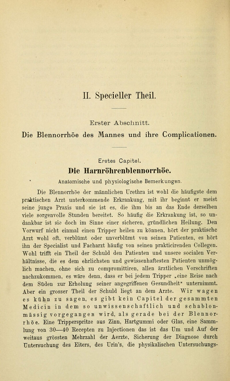 IL Specieller Theil. Erster Abschnitt. Die Blennorrhoe des Mannes und ihre Complicalionen. Erstes Capitel. Die Harnröhrenblennorrhöe. • Anatomische und physiologische Bemerkungen. Die Blennorrhoe der männlichen Urethra ist wohl die häufigste dem praktischen Arzt unterkommende Erkrankung, mit ihr beginnt er meist seine jung© Praxis und sie ist es, die ihm bis an das Ende derselben viele sorgenvolle Stunden bereitet. So häufig die Erkrankung ist, so un- dankbar ist sie doch im Sinne einer sicheren, gründlichen Heilung. Den Vorwurf nicht einmal einen Tripper heilen zu können, hört der praktische Arzt wohl oft, verblümt oder unverblümt von seinen Patienten, es hört ihn der Specialist und Facharzt häufig von seinen prakticirenden CoUegen. Wohl trifft ein Theil der Schuld den Patienten und unsere socialen Ver- hältnisse, die es dem ehrlichsten und gewissenhaftesten Patienten unmög- lich machen, ohne sich zu compromittiren, allen ärztlichen Vorschriften nachzukommen, es wäre denn, dass er bei jedem Tripper „eine Keise nach dem Süden zur Erholung seiner angegriffenen Gresundheit unteminamt. Aber ein grosser Theil der Schuld liegt an dem Arzte. Wir wagen es kühn zu sagen, es gibt kein Capitel der gesammten Medicin in dem so unwissenschaftlich und schablon- mässig vorgegangen wird, als gerade bei der Blennor- rhoe. Eine Tripperspritze aus Zinn, Hartgummi oder Glas, eine Samm- lung von 30—40 Kecepten zu Injectionen das ist das Um und Auf der weitaus grössten Mehrzahl der Aerzte, Sicherung der Diagnose durch Untersuchung des Eiters, des Urin's, die physikalischen Untersuchungs-