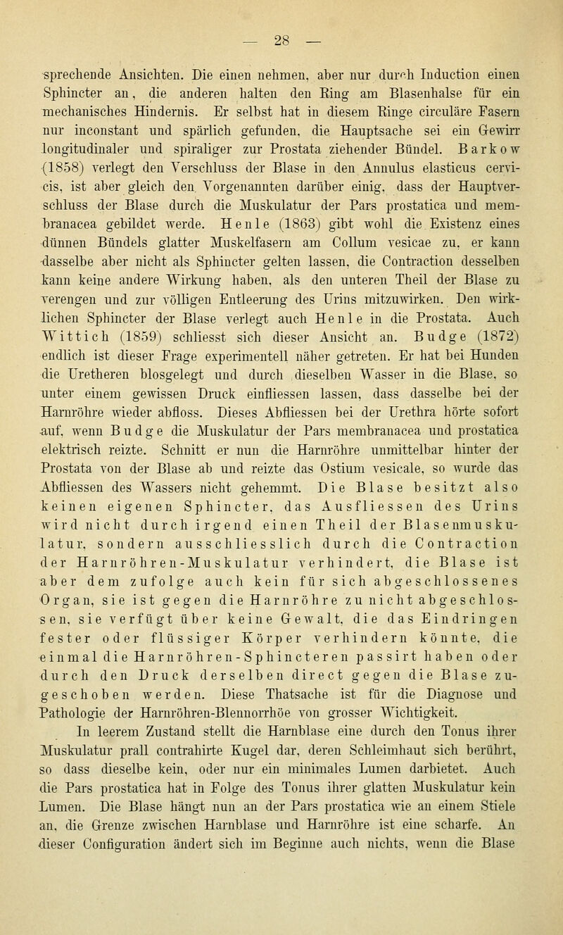 sprechende Ansichten. Die einen nehmen, aber nur dur^'-h Induction einen Sphincter an, die anderen halten den King am Blasenhalse für ein mechanisches Hindernis. Er selbst hat in diesem Ringe circuläre Fasern nur inconstant und spärlich gefunden, die Hauptsache sei ein Gewirr longitudinaler und spiraliger zur Prostata ziehender Bündel. Barkow {1858) verlegt den Verschluss der Blase in den Annulus elasticus cervi- cis, ist aber gleich den. Vorgenannten darüber einig, dass der Hauptver- schluss der Blase durch die Muskulatur der Pars prostatica und mem- l)ranacea gebildet werde. He nie (1863) gibt wohl die Existenz eines •dünnen Bündels glatter Muskelfasern am Collum vesicae zu, er kann ■dasselbe aber nicht als Sphincter gelten lassen, die Contraction desselben kann keine andere Wirkung haben, als den unteren Theil der Blase zu Terengen und zur völligen Entleerung des Urins mitzuwirken. Den wii-k- lichen Sphincter der Blase verlegt auch He nie in die Prostata. Auch Wittich (1859) schliesst sich dieser Ansicht an. Budge (1872) endlich ist dieser Frage experimentell näher getreten. Er hat bei Hunden die Uretheren biosgelegt und durch dieselben Wasser in die Blase, so unter einem gewissen Druck einfliessen lassen, dass dasselbe bei der Bamröhre wieder abfloss. Dieses Abfliessen bei der Urethra hörte sofort -auf, wenn Budge die Muskulatur der Pars membranacea und prostatica elektrisch reizte. Schnitt er nun die Harnröhre unmittelbar hinter der Prostata von der Blase ab und reizte das Ostium vesicale, so wurde das Abfliessen des Wassers nicht gehemmt. Die Blase besitzt also keinen eigenen Sphincter, das Ausfliessen des Urins wird nicht durch irgend einen Theil der Blasenmusku- latur, sondern ausschliesslich durch die Contraction der Harnröhren-Muskulatur verhindert, die Blase ist aber dem zufolge auch kein für sich abgeschlossenes Organ, sie ist gegen die Harnröhre zu nicht abgeschlos- sen, sie verfügt über keine Gewalt, die das Eindringen fester oder flüssiger Körper verhindern könnte, die einmal die Harnröhren-Sphincteren passirt haben oder durch den Druck derselben direct gegen die Blase zu- geschoben werden. Diese Thatsache ist für die Diagnose und Pathologie der Harnröhren-Blennorrhöe von grosser Wichtigkeit. In leerem Zustand stellt die Harnblase eine durch den Tonus ihrer Muskulatur prall contrahirte Kugel dar, deren Schleimhaut sich berührt, so dass dieselbe kein, oder nur ein minimales Lumen darbietet. Auch die Pars prostatica hat in Folge des Tonus ihrer glatten Muskulatur kein Lumen. Die Blase hängt nun an der Pars prostatica wie an einem Stiele an, die Grenze zwischen Harnblase und Harnröhre ist eine scharfe. An dieser Configuration ändert sich im Beginne auch nichts, wenn die Blase