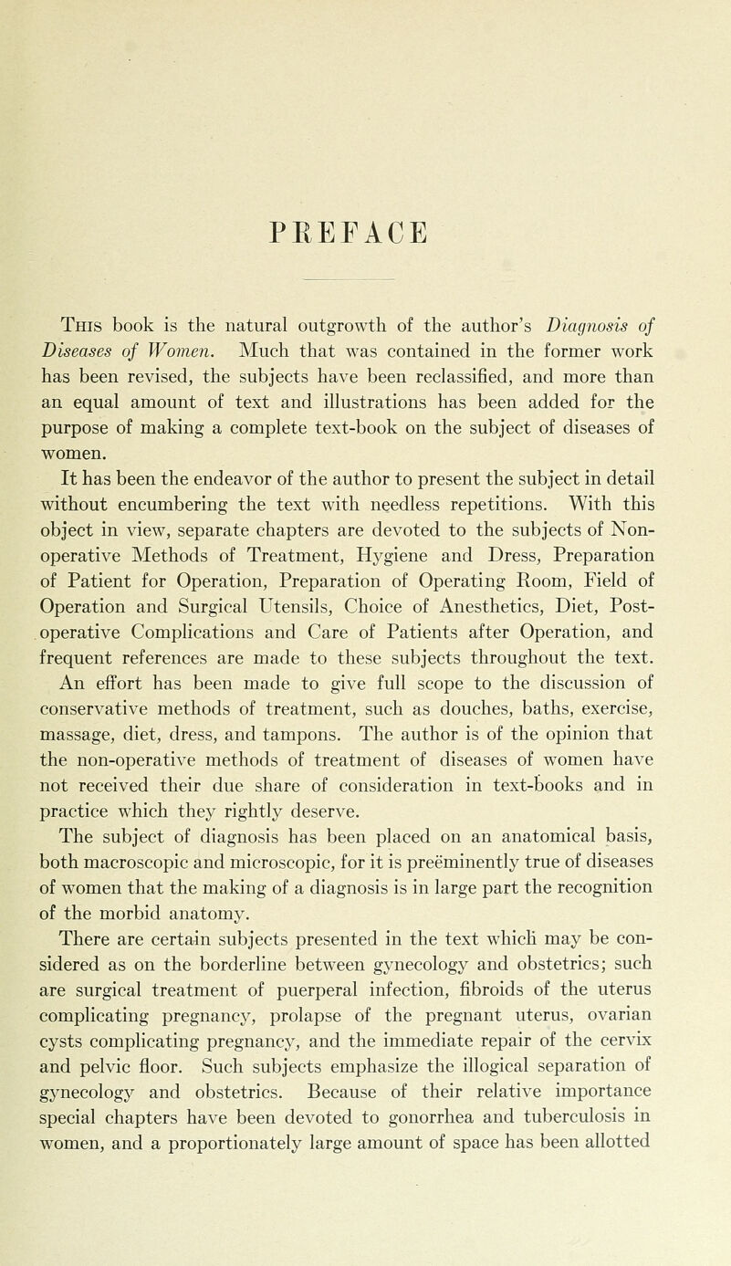PREFACE This book is the natural outgrowth of the author's Diagnosis of Diseases of Women. Much that was contained in the former work has been revised, the subjects have been reclassified, and more than an equal amount of text and illustrations has been added for the purpose of making a complete text-book on the subject of diseases of women. It has been the endeavor of the author to present the subject in detail without encumbering the text with needless repetitions. With this object in view, separate chapters are devoted to the subjects of Non- operative Methods of Treatment, Hygiene and Dress, Preparation of Patient for Operation, Preparation of Operating Room, Field of Operation and Surgical Utensils, Choice of Anesthetics, Diet, Post- operative Complications and Care of Patients after Operation, and frequent references are made to these subjects throughout the text. An effort has been made to give full scope to the discussion of conservative methods of treatment, such as douches, baths, exercise, massage, diet, dress, and tampons. The author is of the opinion that the non-operative methods of treatment of diseases of women have not received their due share of consideration in text-books and in practice which they rightly deserve. The subject of diagnosis has been placed on an anatomical basis, both macroscopic and microscopic, for it is preeminently true of diseases of women that the making of a diagnosis is in large part the recognition of the morbid anatomy. There are certain subjects presented in the text which may be con- sidered as on the borderline between gynecology and obstetrics; such are surgical treatment of puerperal infection, fibroids of the uterus complicating pregnancy, prolapse of the pregnant uterus, ovarian cysts complicating pregnancy, and the immediate repair of the cervix and pelvic floor. Such subjects emphasize the illogical separation of gynecology and obstetrics. Because of their relative importance special chapters have been devoted to gonorrhea and tuberculosis in women, and a proportionately large amount of space has been allotted