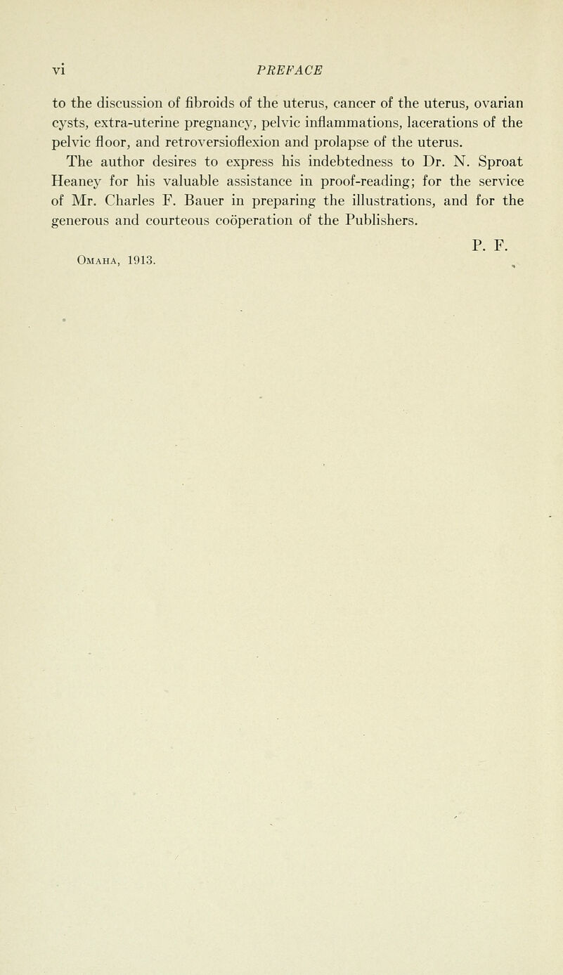 to the discussion of fibroids of the uterus, cancer of the uterus, ovarian cysts, extra-uterine pregnancy, pelvic inflammations, lacerations of the pelvic floor, and retroversioflexion and prolapse of the uterus. The author desires to express his indebtedness to Dr. N. Sproat Heaney for his valuable assistance in proof-reading; for the service of Mr. Charles F. Bauer in preparing the illustrations, and for the generous and courteous cooperation of the Publishers. P. F. Omaha, 1913.