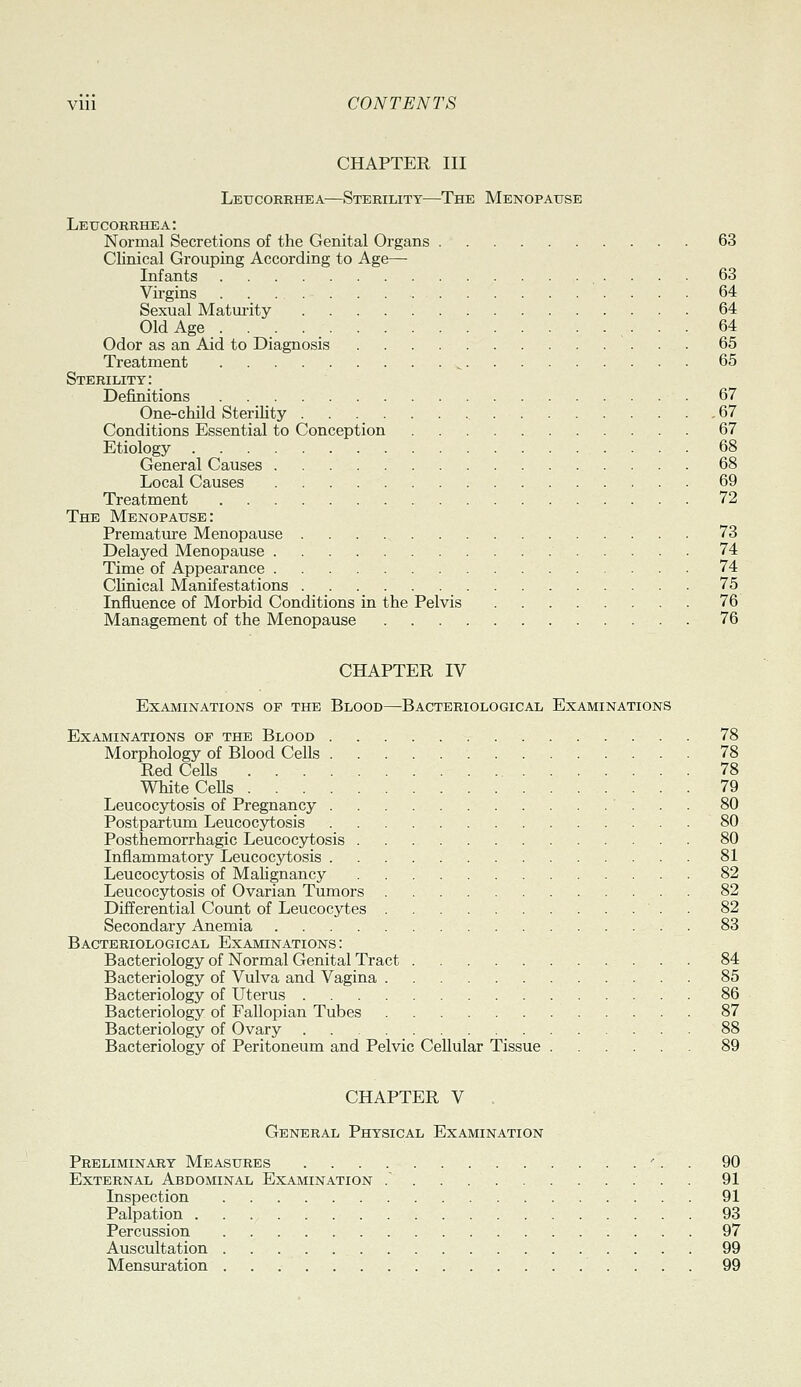 CHAPTER III Leucorrhea—Sterility—The Menopause Leucorrhea: Normal Secretions of the Genital Organs 63 Clinical Grouping According to Age— Infants 63 Virgins 64 Sexual Matm-ity 64 Old Age ... , • • • 64 Odor as an Aid to Diagnosis 65 Treatment ^ 65 Sterility: Definitions 67 One-child SteriHty 67 Conditions Essential to Conception 67 Etiology 68 General Causes 68 Local Causes 69 Treatment 72 The Menopause: Premature Menopause 73 Delayed Menopause 74 Time of Appearance 74 Clinical Manifestations 75 Influence of Morbid Conditions in the Pelvis 76 Management of the Menopause 76 CHAPTER IV Examinations of the Blood—Bacteriological Examinations Examinations op the Blood 78 Morphology of Blood Cells 78 Red Cells 78 White CeUs 79 Leucocytosis of Pregnancy 80 Postpartum Leucocytosis 80 Posthemorrhagic Leucocytosis 80 Inflammatory Leucocjiiosis 81 Leucocytosis of Mahgnancy 82 Leucocytosis of Ovarian Tumors 82 Differential Count of Leucocytes . 82 Secondary Anemia 83 Bacteriological Examinations : Bacteriology of Normal Genital Tract 84 Bacteriology of Vulva and Vagina 85 Bacteriology of Uterus 86 Bacteriology of Fallopian Tubes 87 Bacteriology of Ovary 88 Bacteriology of Peritoneum and Pelvic Cellular Tissue 89 CHAPTER V General Physical Examination Preliminary Measures '. . 90 External Abdominal Examination . . 91 Inspection 91 Palpation 93 Percussion 97 Auscultation 99 Mensuration 99