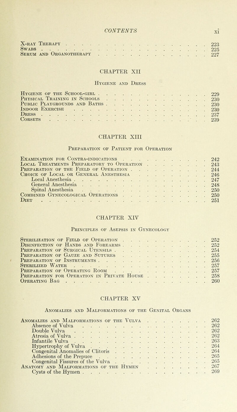 X-KAY Therapy 223 Swabs 225 Serum and Organotherapy . 227 CHAPTER XII Hygiene and Dress Hygiene op the School-girl 229 Physical Training in Schools 230 Public Playgrounds and Baths 230 Indoor Exercise 230 Dress 237 Corsets ■ . . 239 CHAPTER XIII Preparation of Patient for Operation Examination for Contra-indications 242 Local Treatments Preparatory to Operation 243 Preparation of the Field of Operation 244 Choice of Local or General Anesthesia 246 Local Anesthesia 247 General Anesthesia 248 Spinal Anesthesia 250 Combined Gynecological Operations 250 Diet 251 CHAPTER XIV Principles of Asepsis in Gynecology Sterilization op Field of Operation 252 Disinfection of Hands and Forearms 252 Preparation of Surgical Utensils . 254 Preparation of Gauze and Sutures 255 Preparation of Instruments 256 Sterilized Water 257 Preparation of Operating Room 257 Preparation for Operation in Private House 258 Operating Bag 260 CHAPTER XV Anomalies and Malformations of the Genital Organs Anomalies and Malformations op the Vulva 262 Absence of Vulva 262 Double Vulva 262 Atresia of Vulva 262 Infantile Vulva 263 Hypertrophy of Vulva 264 Congenital AnomaKes of Clitoris . 264 Adhesions of the Prepuce 265 Congenital Fissures of the Vulva 265 Anatomy and Malformations op the Hymen 267 Cysts of the Hymen .269