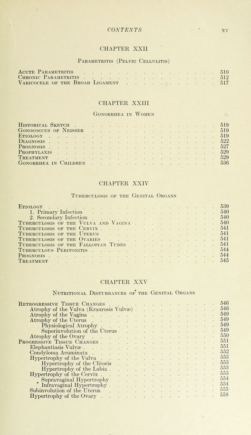 CHAPTER XXII Parametritis (Pelvic Cellulitis) Acute Parametritis 510 Chronic Parametritis 512 Varicocele of the Broad Ligament 517 CHAPTER XXIII Gonorrhea in Women Historical Sketch 519 GoNOcoccus OF Neisser 519 Etiology 519 Diagnosis 522 Prognosis 527 Prophylaxis 529 Treatment 529 Gonorrhea in Children 536 CHAPTER XXIV Tuberculosis of the Genital Organs Etiology 539 1. Primary Infection 540 2. Secondary Infection 540 Tuberculosis of the Vulva and Vagina 540 Tuberculosis of the Cervix . 541 Tuberculosis of the Uterus 541 Tuberculosis of the Ovaries 541 Tuberculosis of the Fallopian Tubes 541 Tuberculous Peritonitis 544 Prognosis 544 Treatment 545 CHAPTER XXV Nutritional Disturbances of* the Genital Organs Retrogressive Tissue Changes 546 Atrophy of the Vulva (Kraurosis Vulvae) 546 Atrophy of the Vagina 549 Atrophy of the Uterus . . . , 549 Physiological Atrophy 549 Superinvolution of the Uterus 549 Atrophy of the Ovary 550 Progressive Tissue Changes 551 Elephantiasis Vulvae 551 Condyloma Acuminata 552 Hypertrophy of the Vulva 553 Hypertrophy of the Clitoris 553 Hypertrophy of the Labia 553 Hypertrophy of the Cervix 553 Supravaginal Hypertrophy 554 Infra vaginal Hypertrophy 554 Subinvolution of the Uterus ^^^ Hypertrophy of the Ovary ^^°