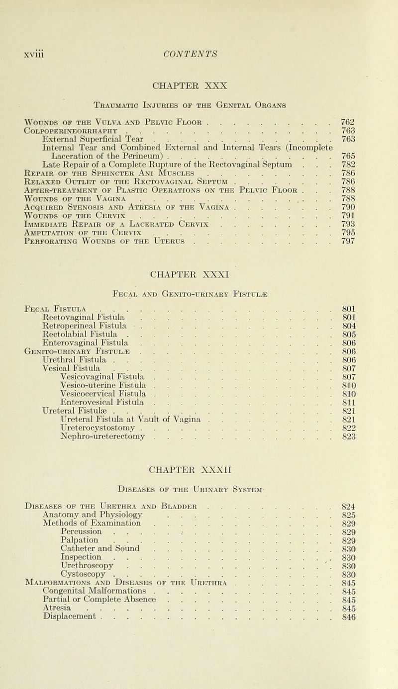 CHAPTER XXX Trattmatic Injuries of the Genital Organs Wounds of the Vulva and Pelvic Floor 762 Colpoperineorrhaphy 763 External Superficial Tear 763 Internal Tear and Combined External and Internal Tears (Incomplete Laceration of the Perineum) . 765 Late Repair of a Complete Rupture of the Rectovaginal Septum . . . 782 Repair of the Sphincter Ani Muscles 786 Relaxed Outlet of the Rectovaginal Septum 786 After-treatment of Plastic Operations on the Pelvic Floor . . . 788 Wounds of the Vagina 788 Acquired Stenosis and Atresia of the Vagina 790 Wounds of the Cervix 791 Immediate Repair of a Lacerated Cervix 793 Amputation of the Cervix 795 Perforating Wounds of the Uterus 797 CHAPTER XXXI Fecal and Genito-urinary Fistula Fecal Fistula 801 Rectovaginal Fistula 801 Retroperineal Fistula 804 Rectolabial Fistula 805 Enterovaginal Fistula 806 Genito-urinary Fistula 806 Urethral Fistula 806 Vesical Fistula 807 Vesicovaginal Fistula 807 Vesico-uterine Fistula 810 Vesicocervical Fistula 810 Enterovesical Fistula 811 Ureteral Fistulae 821 Ureteral Fistula at Vault of Vagina 821 Ureterocystostomy 822 Nephro-ureterectomy 823 CHAPTER XXXII Diseases of the Urinary System Diseases of the Urethra and Bladder 824 Anatomy and Physiology 825 Methods of Examination 829 Percussion .■ 829 Palpation 829 Catheter and Sound 830 Inspection 830 Urethroscopy ' . 830 Cystoscopy . 830 Malformations and Diseases of the Urethra 845 Congenital MaKormations 845 Partial or Complete Absence 845 Atresia 845 Displacement 846
