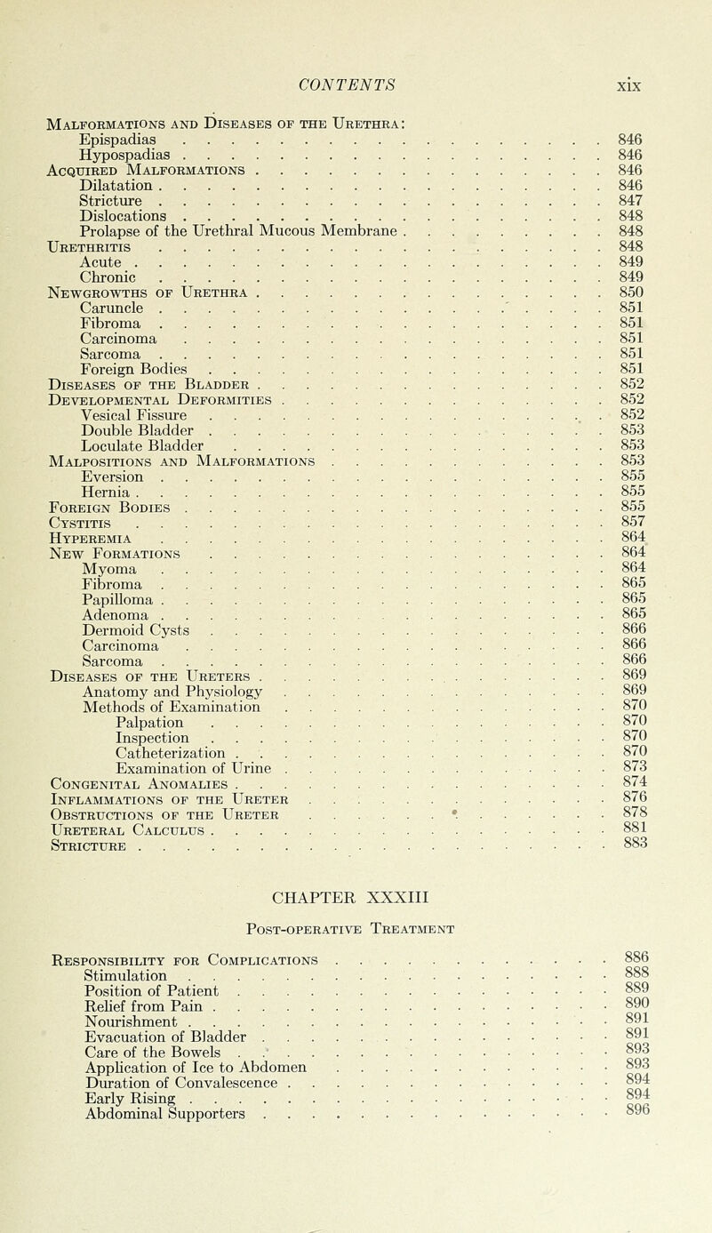 Malformations and Diseases op the Urethra: Epispadias 846 Hypospadias 846 Acquired Malformations 846 Dilatation 846 Strictiire 847 Dislocations 848 Prolapse of the Urethral Mucous Membrane 848 Urethritis 848 Acute 849 Chronic 849 Newgrowths of Urethra 850 Caruncle ' . . . . 851 Fibroma 851 Carcinoma 851 Sarcoma 851 Foreign Bodies 851 Diseases of the Bladder 852 Developmental Deformities 852 Vesical Fissure 852 Double Bladder  . 853 Loculate Bladder 853 Malpositions and Malformations 853 Eversion 855 Hernia 855 Foreign Bodies 855 Cystitis 857 Hyperemia 864 New Formations 864 Myoma 864 Fibroma 865 Papilloma 865 Adenoma 865 Dermoid Cysts 866 Carcinoma • 866 Sarcoma 866 Diseases of the Ureters 869 Anatomy and Physiology 869 Methods of Examination 870 Palpation 870 Inspection 870 Catheterization 870 Examination of Urine 873 Congenital Anomalies 874 Inflammations of the Ureter 876 Obstructions of the Ureter 878 Ureteral Calculus 881 Stricture • 883 CHAPTER XXXIII Post-operative Treatment Responsibility for Complications 886 Stimulation 888 Position of Patient 889 Rehef from Pain 890 Nourishment • • 891 Evacuation of Bladder 891 Care of the Bowels 893 Apphcation of Ice to Abdomen 893 Duration of Convalescence 894 Early Rising • • cor Abdominal Supporters • °y