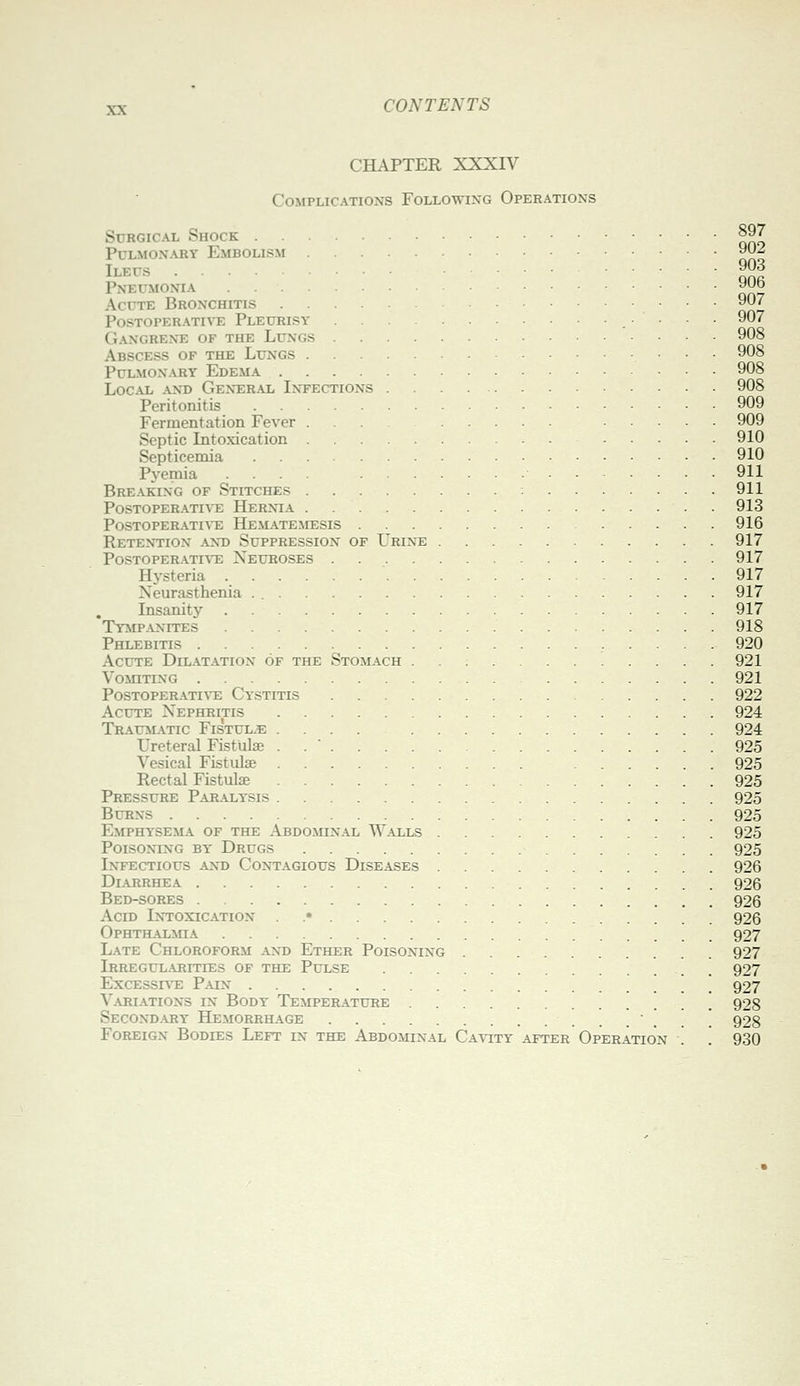 CHAPTER XXXrV Complications Following Operations Surgical Shock 897 Pulmonary Embolism ^y^ Ileus 903 Pneumonia ^J^o Acute Bronchitis ■ ■ ■ PosTOPERATm; Pleurisy • • • 907 Gangrene of the Lungs 908 Abscess of the Lungs 908 Pulmonary Edema 908 Local and General Infections 908 Peritonitis 909 Fermentation Fever ... 909 Septic Litoxication 910 Septicemia 910 Pyemia .... 911 Breaking of Stitches 911 PosTOPERATI^^E Hernia . 913 PoSTOPER.iTIA'E HeM.\TEMESIS 916 Retention ant) Suppression of L'rixe 917 POSTOPER.^TIVE NeUKOSES 917 Hysteria 917 Neurasthenia . 917 Insanity 917 Tymp-\nites 918 Phlebitis 920 Acute Dilatation of the Stomach 921 Vomiting 921 Postoperative Cystitis 922 Acute Nephritis 924 Traumatic Fistul-e .... 924 Ureteral Fistulse . . ' 925 Vesical Fistulse 925 Rectal Fistulse 925 Pressure Paralysis 925 Burns 925 Emphysema of the Abdomin.\l Walls 925 Poisoning by Drugs 925 Intectious and Contagious Diseases 926 Diarrhea 926 Bed-sores 926 Acid Intoxication . .* 926 Ophthalmia 927 Late Chloroform .\nd Ether Poisoning 927 Irregul.\rities of the Pulse . 927 Excessht: Pain . . 927 Variations in Body Temperature 928 Second.\ry Hemorrhage ' . . . 928 Foreign Bodies Left in the Abdominal CA\^TY after Operation . . 930