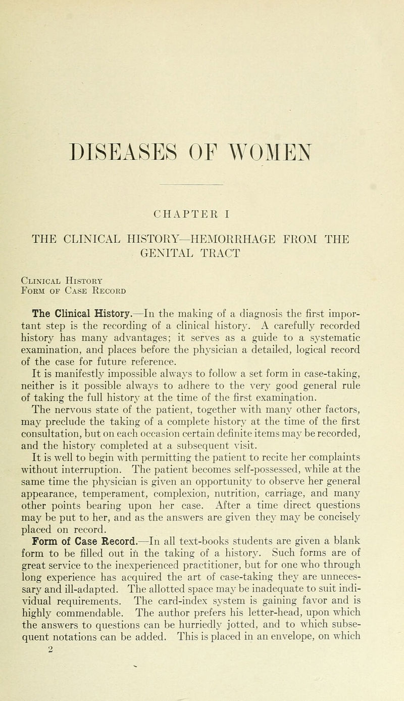 DISEASES OF WOMEN CHAPTER I THE CLINICAL HISTORY—HEMORRHAGE FROM THE GENITAL TRACT Clinical History Form of Case Record The Clinical History.—^In the making of a diagnosis the first impor- tant step is the recording of a clinical history. A carefully recorded history has many advantages; it serves as a guide to a systematic examination, and places before the physician a detailed, logical record of the case for future reference. It is manifestly impossible always to follow a set form in case-taking, neither is it possible always to adhere to the very good general rule of taking the full history at the time of the first examination. The nervous state of the patient, together with many other factors, may preclude the taking of a complete history at the time of the first consultation, but on each occasion certain definite items may be recorded, and the history completed at a subsequent visit. It is well to begin with permitting the patient to recite her complaints without interruption. The patient becomes self-possessed, while at the same time the physician is given an opportunity to observe her general appearance, temperament, complexion, nutrition, carriage, and many other points bearing upon her case. After a time direct questions may be put to her, and as the answers are given they may be concisely placed on record. Form of Case Record.—In all text-books students are given a blank form to be filled out in the taking of a history. Such forms are of great service to the inexperienced practitioner, but for one who through long experience has acc^uired the art of case-taking they are unneces- sary and ill-adapted. The allotted space may be inadequate to suit indi- vidual requirements. The card-index system is gaining favor and is highly commendable. The author prefers his letter-head, upon which the answers to questions can be hurriedly jotted, and to which subse- quent notations can be added. This is placed in an envelope, on which