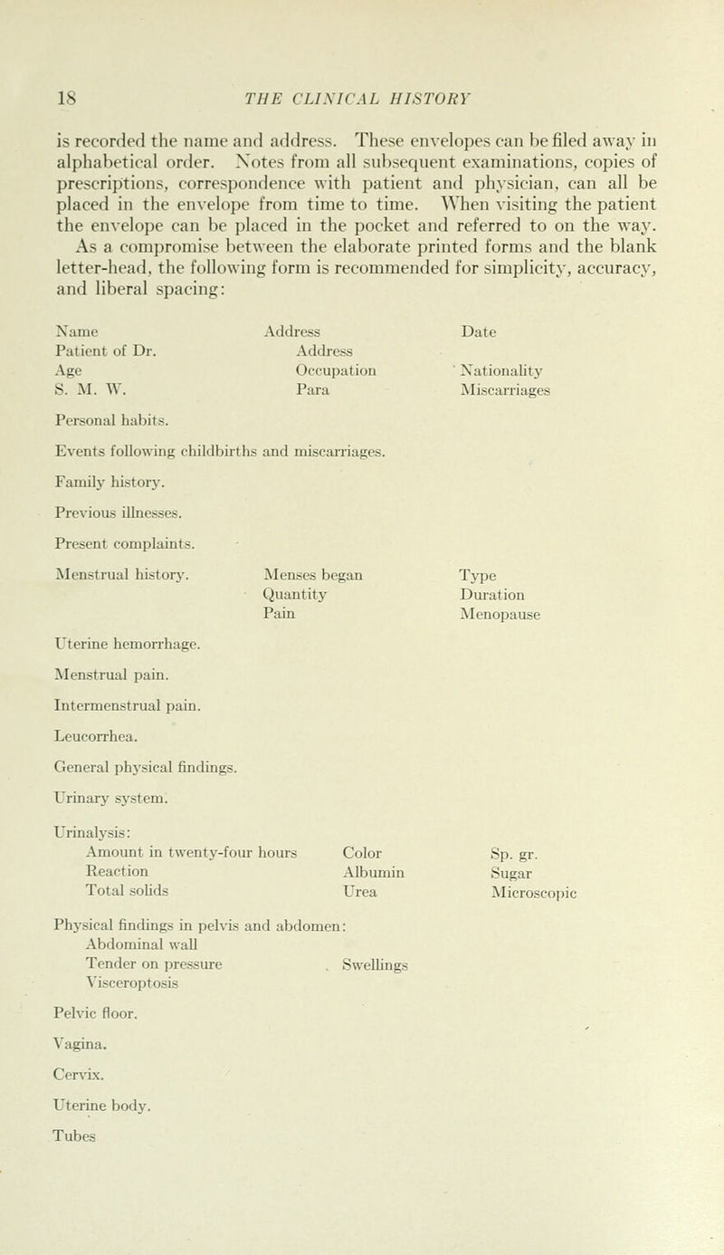 is recorded the name and address. These envelopes can be filed away in alphabetical order. Notes from all subsequent examinations, copies of prescriptions, correspondence with patient and physician, can all be placed in the envelope from time to time. When visiting the patient the envelope can be placed in the pocket and referred to on the way. As a compromise between the elaborate printed forms and the blank letter-head, the following form is recommended for simplicity, accuracy, and liberal spacing: Name Address Date Patient of Dr. Address Age Occupation ■ Nationality S. M. W. Para Miscarriages Personal habits. Events following childbirths and miscarriages. Family historj-. Previous illnesses. Present complaints. Menstrual history. Uterine hemorrhage. Menstrual pain. Intermenstrual pain. Leucorrhea. General physical findings. Urinary sj^stem. IMenses began Type Quantity Duration Pain ^lenopause Urinalysis: Amount in twenty-four hours Color Reaction Albumin Total soUds Urea Sp. gr. Sugar Microscopic Physical findings in pelvis and abdomen: Abdominal wall Tender on pressure , Swellings Visceroptosis Pelvic floor. Vagina. Cervix. Uterine body. Tubes