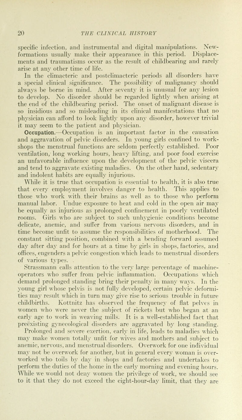 specific infection, and instrumental and digital manipulations. New- formations usually make their appearance in this period. Displace- ments and traumatisms occur as the result of childbearing and rarely arise at any other time of life. In the climacteric and postclimacteric periods all disorders have a special clinical significance. The possibility of malignancy should always be borne in mind. After seventy it is unusual for any lesion to develop. No disorder should be regarded lightly when arising at the end of the childbearing period. The onset of malignant disease is so insidious and so misleading in its clinical manifestations that no physician can afford to look lightly upon any disorder, however trivial it may seem to the patient and ph^'sician. Occupation.—Occupation is an important factor in the causation and aggravation of pelvic disorders. In young girls confined to w^ork- shops the menstrual functions are seldom perfectly established. Poor ventilation, long working hours, heavy lifting, and poor food exercise an unfavorable influence upon the development of the pelvic viscera and tend to aggravate existing maladies. On the other hand, sedentary and indolent habits are equally injurious. While it is true that occupation is essential to health, it is also true that every employment involves danger to health. This applies to those who work with. their brains as well as to those who perform manual labor. Undue exposure to heat and cold in the open air may be equally as injurious as prolonged confinement in poorly ventilated rooms. Girls who are subject to such unhygienic conditions become delicate, anemic, and suffer from various nervous disorders, and in time become unfit to assume the responsibilities of motherhood. The constant sitting position, combined with a bending forward assumed day after day and for hours at a time by girls in shops, factories, and oflBces, engenders a pelvic congestion which leads to menstrual disorders of various types. . Strassmann calls attention to the very large percentage of machine- operators who suffer from pelvic inflammation. Occupations w^hich demand prolonged standing bring their penalty in many ways. In the young girl whose pelvis is not fully developed, certain pelvic deformi- ties may result which in turn may give rise to serious trouble in future childbirths. Ivottnitz has observed the frequency of flat pelves in women who were never the subject of rickets but who began at an early age to work in weaving mills. It is a well-established fact that preexisting gynecological disorders are aggravated by long standing. Prolonged and severe exertion, early in life, leads to maladies which may make women totally unfit for wives and mothers and subject to anemic, nervous, and menstrual disorders. Overwork for one individual may not be overwork for another, but in general every woman is over- worked who toils by day in shops and factories and undertakes to perform the duties of the home in the early morning and evening hours. While we would not deny women the privilege of work, we should see to it that they do not exceed the eight-hour-day limit, that they are