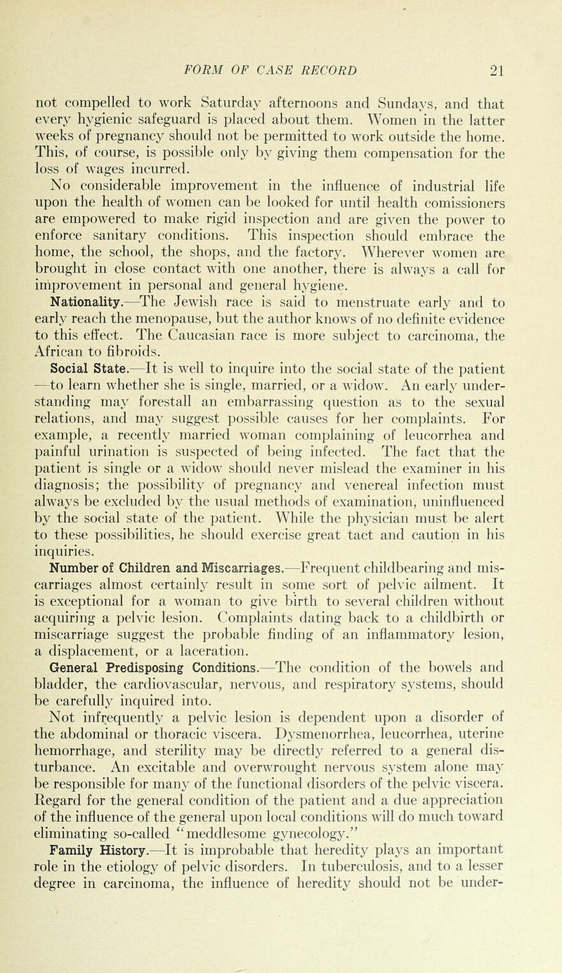 not compelled to work Saturday afternoons and Sundays, and that every hygienic safeguard is placed about them. Women in the latter weeks of pregnancy should not be permitted to work outside the home. This, of course, is possible only by giving them compensation for the loss of w^ages incurred. No considerable improvement in the influence of industrial life upon the health of women can be looked for until health comissioners are empowered to make rigid inspection and are given the power to enforce sanitary conditions. This inspection should embrace the home, the school, the shops, and the factory. Wherever women are brought in close contact with one another, there is always a call for improvement in personal and general hygiene. Nationality.—The Jewish race is said to menstruate early and to early reach the menopause, but the author knows of no definite evidence to this effect. The Caucasian race is more subject to carcinoma, the African to fibroids. Social State.—It is well to inquire into the social state of the patient ■—to learn whether she is single, married, or a widow. An early under- standing may forestall an embarrassing question as to the sexual relations, and may suggest possible causes for her complaints. For example, a recently married woman complaining of leucorrhea and painful urination is suspected of being infected. The fact that the patient is single or a widow should never mislead the examiner in his diagnosis; the possibility of pregnancy and venereal infection must always be excluded by the usual methods of examination, uninfluenced by the social state of the patient. While the physician must be alert to these possibilities, he should exercise great tact and caution in his inquiries. Number of Children and Miscarriages.—Frequent childbearing and mis- carriages almost certainly result in some sort of pelvic ailment. It is exceptional for a woman to give birth to several children without acquiring a pelvic lesion. Complaints dating back to a childbirth or miscarriage suggest the probable finding of an inflammatory lesion, a displacement, or a laceration. General Predisposing Conditions.—The condition of the bowels and bladder, the cardiovascular, nervous, and respiratory systems, should be carefully inquired into. Not infrequently a pelvic lesion is dependent upon a disorder of the abdominal or thoracic viscera. Dysmenorrhea, leucorrhea, uterine hemorrhage, and sterility may be directly referred to a general dis- turbance. An excitable and overwrought nervous system alone may be responsible for many of the functional disorders of the pelvic viscera. Regard for the general condition of the patient and a due appreciation of the influence of the general upon local conditions will do much toward eliminating so-called meddlesome gynecology. Family History.—It is improbable that heredity plays an important role in the etiology of pelvic disorders. In tuberculosis, and to a lesser degree in carcinoma, the influence of heredity should not be under-
