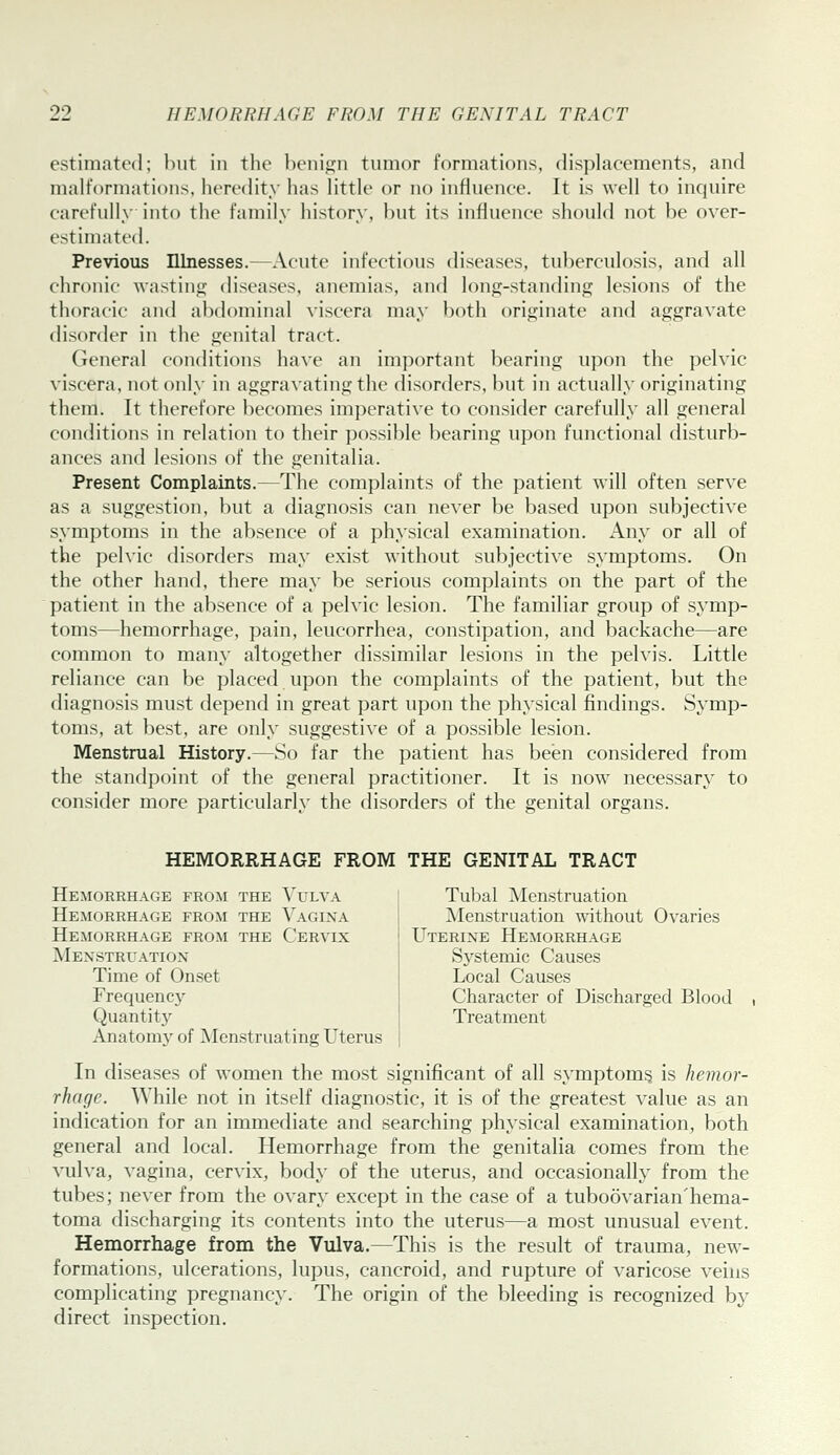 estimated; but in the l)enif]:n tumor formations, displacements, and malformations, heredity has little or no influence. It is well to inquire carefully into the family history, but its influence should not be over- estimated. Previous Illnesses.—Acute infectious diseases, tuberculosis, and all chronic wastinj-; diseases, anemias, and long-standing lesions of the thoracic and abdominal viscera may both originate and aggravate disorder in the genital tract. General conditions have an important bearing upon the pelvic viscera, not only in aggravating the disorders, but in actually originating them. It therefore becomes imperati\-e to consider carefully all general conditions in relation to their possible bearing upon functional disturb- ances and lesions of the genitalia. Present Complaints.—The complaints of the patient will often serve as a suggestion, but a diagnosis can never be based upon subjective symptoms in the absence of a physical examination. Any or all of the pelvic disorders may exist without subjective symptoms. On the other hand, there may be serious complaints on the part of the patient in the absence of a pelvic lesion. The familiar group of symp- toms—hemorrhage, pain, leucorrhea, constipation, and backache—are common to many altogether dissimilar lesions in the pelvis. Little reliance can be placed upon the complaints of the patient, but the diagnosis must depend in great part upon the physical findings. Symp- toms, at best, are only suggestive of a possible lesion. Menstrual History.—So far the patient has been considered from the standpoint of the general practitioner. It is now necessary to consider more particularly the disorders of the genital organs. HEMORRHAGE FROM THE GENITAL TRACT Hemorrhage from the Vulva Tubal Menstruation Hemorrhage from the Vagina | Menstruation without Ovaries Hemorrhage from the Cervix Menstruation Time of Onset Frequency Quantity Anatomv of Menstruating Uterus Uterine Hemorrhage Systemic Causes Local Causes Character of Discharged Blood Treatment In diseases of women the most significant of all symptoms is hemor- rhage. While not in itself diagnostic, it is of the greatest value as an indication for an immediate and searching physical examination, both general and local. Hemorrhage from the genitalia comes from the vulva, vagina, cervix, body of the uterus, and occasionally from the tubes; never from the ovary except in the case of a tuboovarian'hema- toma discharging its contents into the uterus—a most unusual event. Hemorrhage from the Vulva.—This is the result of trauma, new- formations, ulcerations, lupus, cancroid, and rupture of varicose veins complicating pregnancy. The origin of the bleeding is recognized by direct inspection.