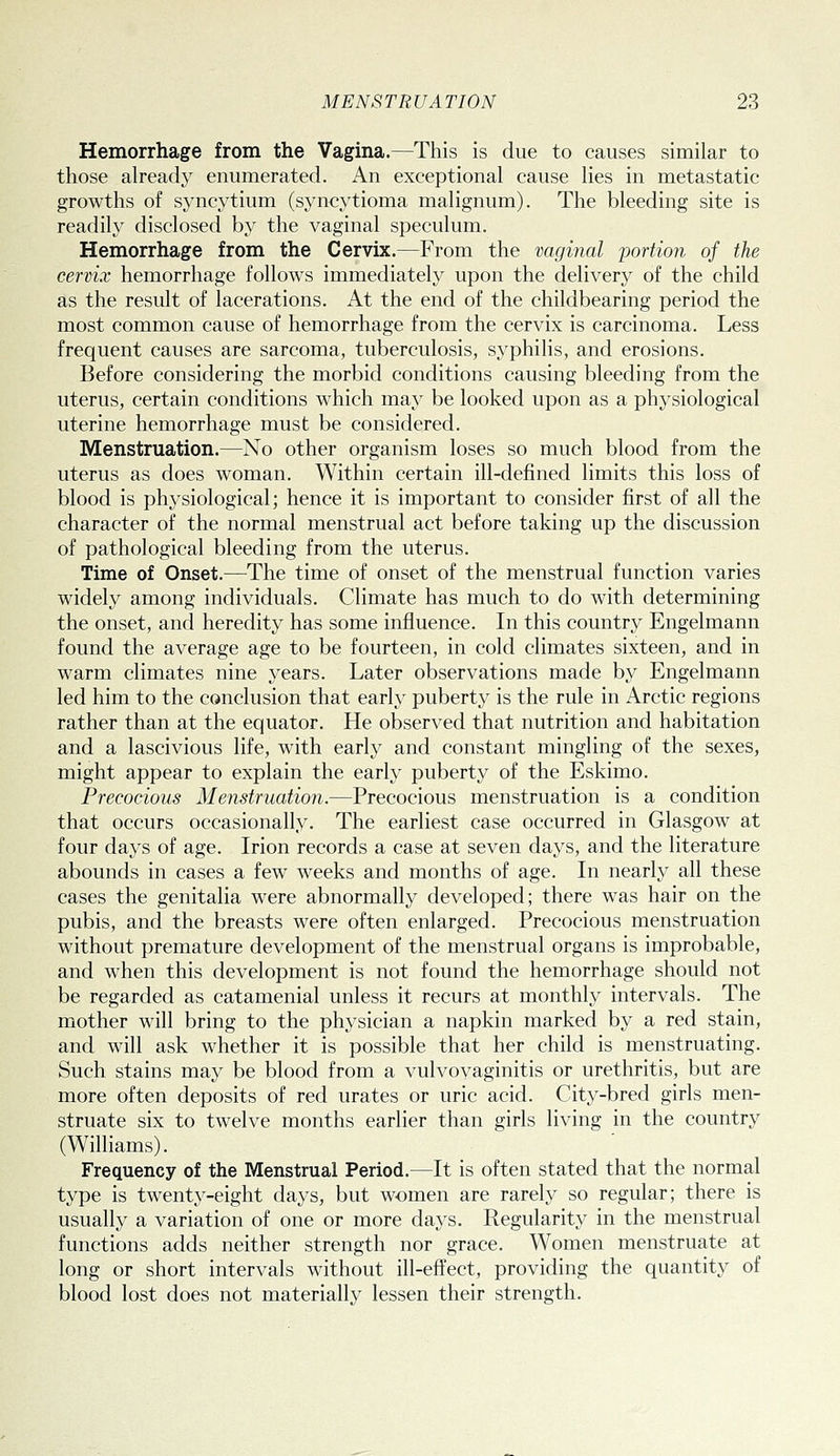 Hemorrhage from the Vagina.—This is due to causes similar to those already enumerated. An exceptional cause lies in metastatic growths of syncytium (syncytioma malignum). The bleeding site is readily disclosed by the vaginal speculum. Hemorrhage from the Cervix.—From the vaginal portion of the cervix hemorrhage follows immediately upon the delivery of the child as the result of lacerations. At the end of the childbearing period the most common cause of hemorrhage from the cervix is carcinoma. Less frequent causes are sarcoma, tuberculosis, syphilis, and erosions. Before considering the morbid conditions causing bleeding from the uterus, certain conditions which may be looked upon as a physiological uterine hemorrhage must be considered. Menstruation.—No other organism loses so much blood from the uterus as does woman. Within certain ill-defined limits this loss of blood is physiological; hence it is important to consider first of all the character of the normal menstrual act before taking up the discussion of pathological bleeding from the uterus. Time of Onset.—^The time of onset of the menstrual function varies widely among individuals. Climate has much to do with determining the onset, and heredity has some influence. In this country Engelmann found the average age to be fourteen, in cold climates sixteen, and in warm climates nine years. Later observations made by Engelmann led him to the conclusion that early puberty is the rule in Arctic regions rather than at the equator. He observed that nutrition and habitation and a lascivious life, with early and constant mingling of the sexes, might appear to explain the early puberty of the Eskimo. Precocious Menstruation.—Precocious menstruation is a condition that occurs occasionally. The earliest case occurred in Glasgow at four days of age. Irion records a case at seven days, and the literature abounds in cases a few weeks and months of age. In nearly all these cases the genitalia were abnormally developed; there was hair on the pubis, and the breasts were often enlarged. Precocious menstruation without premature development of the menstrual organs is improbable, and when this development is not found the hemorrhage should not be regarded as catamenial unless it recurs at monthly intervals. The mother will bring to the physician a napkin marked by a red stain, and will ask whether it is possible that her child is menstruating. Such stains may be blood from a vulvovaginitis or urethritis, but are more often deposits of red urates or uric acid. City-bred girls men- struate six to twelve months earlier than girls living in the country (Williams). Frequency of the Menstrual Period.—It is often stated that the normal type is twenty-eight days, but women are rarely so regular; there is usually a variation of one or more days. Regularity in the menstrual functions adds neither strength nor grace. Women menstruate at long or short intervals without ill-effect, providing the quantity of blood lost does not materially lessen their strength.