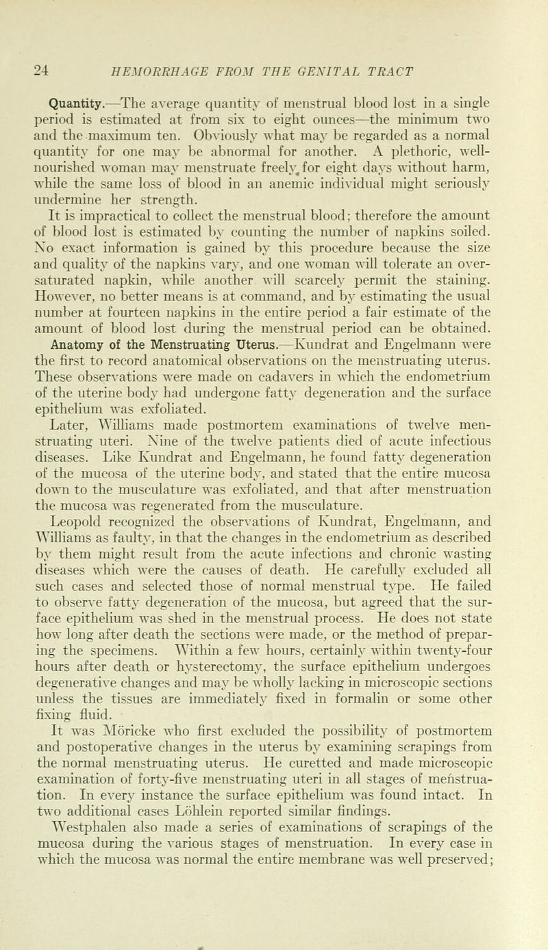 Quantity.—The average quantity of menstrual blood lost in a single period is estimated at from six to eight ounces—the minimum two and the maximum ten. Obviously what may be regarded as a normal quantity for one may be abnormal for another. A pletlioric, well- nourished woman may menstruate freely, for eight days without harm, while the same loss of blood in an anemic indi\idual might seriously undermine her strength. It is impractical to collect the menstrual blood; therefore the amount of blood lost is estimated by counting the number of napkins soiled. Xo exact information is gained by this procedure because the size and quality of the napkins vary, and one woman will tolerate an over- saturated napkin, while another will scarcely permit the staining. However, no better means is at command, and by estimating the usual number at fourteen napkins in the entire period a fair estimate of the amount of blood lost during the menstrual period can be obtained. Anatomy of the Menstruating Uterus.—Kundrat and Engelmann were the first to record anatomical observations on the menstruating uterus. These observations were made on cadavers in which the endometrium of the uterine body had undergone fatty degeneration and the surface epithelium was exfoliated. Later, Williams made postmortem examinations of twelve men- struating uteri. Nine of the twelve patients died of acute infectious diseases. Like Kundrat and Engelmann, he found fatty degeneration of the mucosa of the uterine body, and stated that the entire mucosa down to the musculature was exfoliated, and that after menstruation the mucosa was regenerated from the musculature. Leopold recognized the observations of Kundrat, Engelmann, and Williams as faulty, in that the changes in the endometrium as described by them might result from the acute infections and chronic wasting diseases which were the causes of death. He carefully excluded all such cases and selected those of normal menstrual type. He failed to observe fatty degeneration of the mucosa, but agreed that the sur- face epithelium was shed in the menstrual process. He does not state how long after death the sections were made, or the method of prepar- ing the specimens. Within a few hours, certainly within twenty-four hours after death or hysterectomy', the surface epithelium undergoes degenerative changes and may be wholly lacking in microscopic sections unless the tissues are immediately fixed in formalin or some other fixing fluid. It was Moricke who first excluded the possibility of postmortem and postoperative changes in the uterus by examining scrapings from the normal menstruating uterus. He curetted and made microscopic examination of forty-five menstruating uteri in all stages of menstrua- tion. In every instance the surface epithelium was found intact. In two additional cases Lolilein reported similar findings. Westphalen also made a series of examinations of scrapings of the mucosa during the various stages of menstruation. In every case in which the mucosa was normal the entire membrane was well preserved;