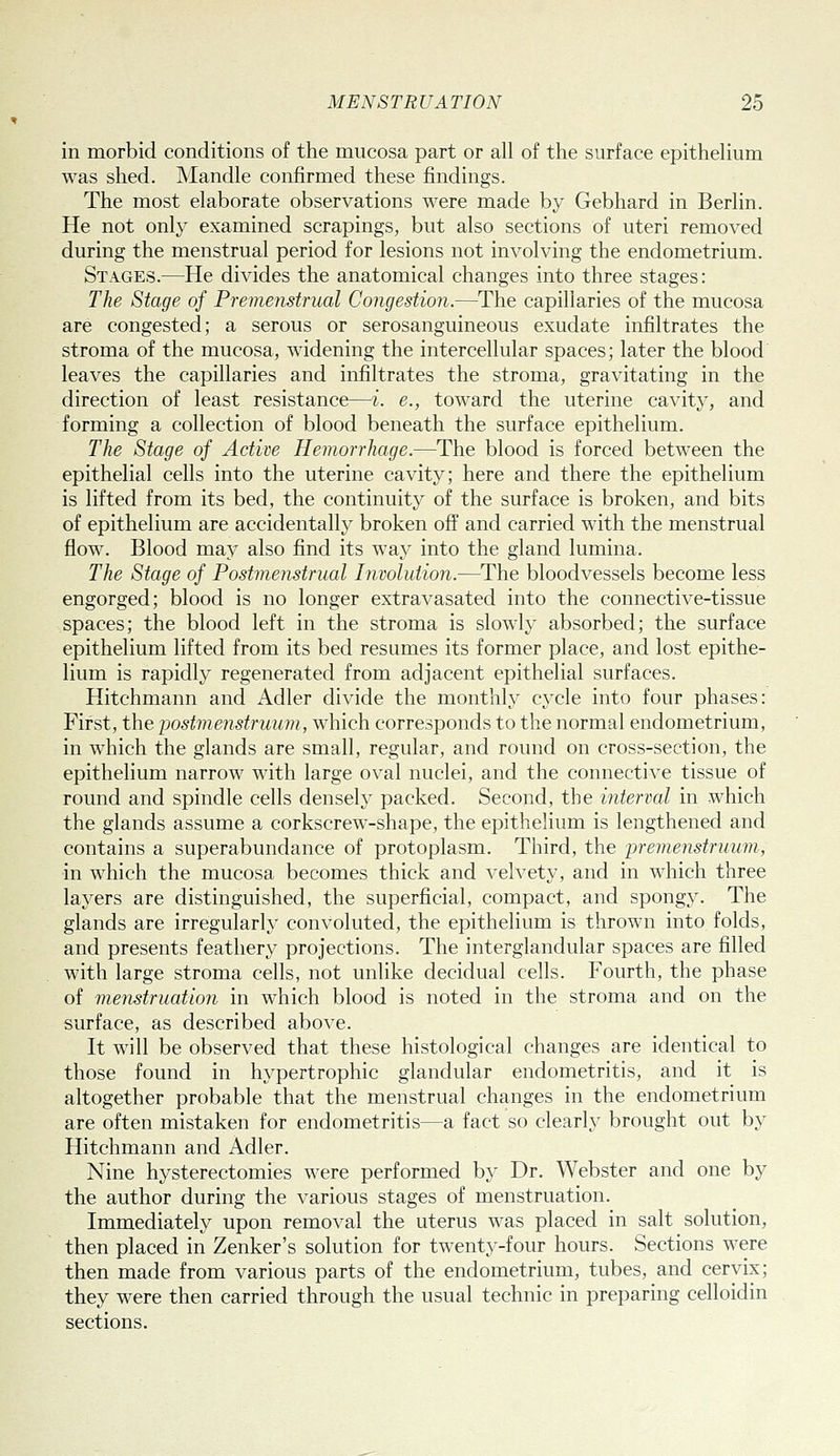 in morbid conditions of the mucosa part or all of the surface epithelium was shed. Mandle confirmed these findings. The most elaborate observations were made by Gebhard in Berlin. He not only examined scrapings, but also sections of uteri removed during the menstrual period for lesions not involving the endometrium. Stages.—He divides the anatomical changes into three stages: The Stage of Premenstrual Comjestion.—The capillaries of the mucosa are congested; a serous or serosanguineous exudate infiltrates the stroma of the mucosa, widening the intercellular spaces; later the blood leaves the capillaries and infiltrates the stroma, gravitating in the direction of least resistance—i. e., toward the uterine cavity, and forming a collection of blood beneath the surface epithelium. The Stage of Active Hemorrhage.—The blood is forced between the epithelial cells into the uterine cavity; here and there the epithelium is lifted from its bed, the continuity of the surface is broken, and bits of epithelium are accidentally broken off and carried with the menstrual flow. Blood may also find its way into the gland lumina. The Stage of Postmenstrual Involution.—The bloodvessels become less engorged; blood is no longer extravasated into the connective-tissue spaces; the blood left in the stroma is slowly absorbed; the surface epithelium lifted from its bed resumes its former place, and lost epithe- lium is rapidly regenerated from adjacent epithelial surfaces. Hitchmann and Adler divide the monthly cycle into four phases: First, the postmenstruum, which corresponds to the normal endometrium, in which the glands are small, regular, and round on cross-section, the epithelium narrow with large oval nuclei, and the connective tissue of round and spindle cells densely packed. Second, the interval in which the glands assume a corkscrew-shape, the epithelium is lengthened and contains a superabundance of protoplasm. Third, the premenstruum, in which the mucosa becomes thick and velvety, and in which three layers are distinguished, the superficial, compact, and spongy. The glands are irregularly convoluted, the epithelium is thrown into folds, and presents feathery projections. The interglandular spaces are filled with large stroma cells, not unlike decidual cells. Fourth, the phase of menstruation in which blood is noted in the stroma and on the surface, as described above. It will be observed that these histological changes are identical to those found in hypertrophic glandular endometritis, and it is altogether probable that the menstrual changes in the endometrium are often mistaken for endometritis—a fact so clearly brought out by Hitchmann and Adler. Nine hysterectomies were performed by Dr. Webster and one by the author during the various stages of menstruation. Immediately upon removal the uterus was placed in salt solution, then placed in Zenker's solution for twenty-four hours. Sections were then made from various parts of the endometrium, tubes, and cervix; they were then carried through the usual technic in preparing celloidin sections.