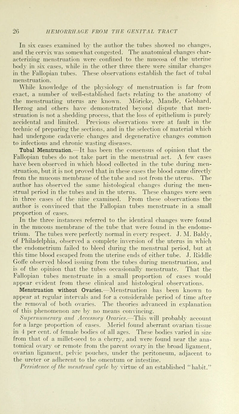 In six cases examined by the author the tubes showed no changes, and the cervix was somewhat congested. The anatomical changes char- acterizing menstruation were confined to the mucosa of the uterine body in six cases, while in the other three there were similar changes in the Fallopian tubes. These observations establish the fact of tubal menstruation. While knowledge of the physiology of menstruation is far from exact, a number of well-established facts relating to the anatomy of the menstruating uterus are known. Moricke, Mandle, Gebhard, Herzog and others ha\-e demonstrated beyond dispute that men- struation is not a shedding process, that the loss of epithelium is purely accidental and limited. Previous observations were at fault in the technic of preparing the sections, and in the selection of material which had imdergone cadaveric changes and degenerative changes common to infectious and chronic wasting diseases. Tubal Menstruation.—It has been the consensus of opinion that the Fallopian tubes do not take part in the menstrual act. A few cases have been observed in which blood collected in the tube during men- struation, but it is not proved that in these cases the blood came directly from the mucous membrane of the tube and not from the uterus. The author has observed the same histological changes during the men- strual period in the tubes and in the uterus. These changes were seen in three cases of the nine examined. From these observations the author is convinced that the Fallopian tubes menstruate in a small proportion of cases. In the three instances referred to the identical changes were found in the mucous membrane of the tube that were found in the endome- trium. The tubes were perfectly normal in every respect. J. M. Baldy, of Philadelphia, observed a complete inversion of the uterus in which the endometrium failed to bleed during the menstrual period, but at this time blood escaped from the uterine ends of either tube. J. Riddle Goffe observed blood issuing from the tubes during menstruation, and is of the opinion that the tubes occasionally menstruate. That the Fallopian tubes menstruate in a small proportion of cases would appear evident from these clinical and histological observations. Menstruation without Ovaries.—Menstruation has been know^n to appear at regular intervals and for a considerable period of time after the removal of both ovaries. The theories advanced in explanation of this phenomenon are by no means convincing. Supernumerary and Accessory Ovaries.—This will probably account for a large proportion of cases. Meriel found aberrant ovarian tissue in 4 per cent, of female bodies of all ages. These bodies varied in size from that of a millet-seed to a cherry, and were found near th6 ana- tomical ovary or remote from the parent ovary in the broad ligament, ovarian ligament, pelvic pouches, under the peritoneum, adjacent to the ureter or adherent to the omentum or intestine. Persistence of the menstrual cycle by virtue of an established habit.