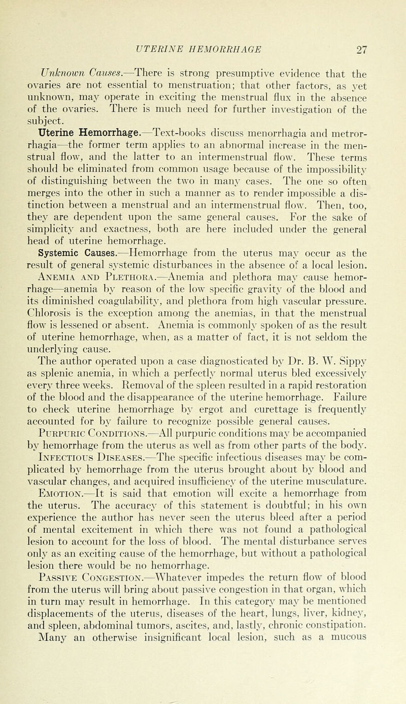 Unknown Causes.—There is strong presumptive evidence that the ovaries are not essential to menstruation; that other factors, as yet unknown, may operate in exciting the menstrual flux in the absence of the ovaries. There is much need for further investigation of the subject. Uterine Hemorrhage.—Text-books discuss menorrhagia and metror- rhagia—the former term applies to an abnormal increase in the men- strual flow, and the latter to an intermenstrual flow. These terms should be eliminated from common usage because of the impossibilit}' of distinguishing between the two in many cases. The one so often merges into the other in such a manner as to render impossible a dis- tinction between a menstrual and an intermenstrual flow. Then, too, they are dependent upon the same general causes. For the sake of simplicity and exactness, both are here included under the general head of uterine hemorrhage. Systemic Causes.—Hemorrhage from the uterus may occur as the result of general systemic disturbances in the absence of a local lesion. i^NEMiA AND Plethora.—Anemia and plethora may cause hemor- rhage—anemia by reason of the low specific gravity of the blood and its diminished coagulability, and plethora from high vascular pressure. Chlorosis is the exception among the anemias, in that the menstrual flow is lessened or absent. Anemia is commonly spoken of as the result of uterine hemorrhage, when, as a matter of fact, it is not seldom the underlying cause. The author operated upon a case diagnosticated b}' Dr. B. W. Sippy as splenic anemia, in which a perfectly normal uterus bled excessively every three weeks. Removal of the spleen resulted in a rapid restoration of the blood and the disappearance of the uterine hemorrhage. Failure to check uterine hemorrhage by ergot and curettage is frequently accounted for by failure to recognize possible general causes. Purpuric Conditions.—All purpuric conditions may be accompanied by hemorrhage from the uterus as well as from other parts of the body. Infectious Diseases.—The specific infectious diseases may be com- plicated by hemorrhage from the uterus brought about by blood and vascular changes, and acquired insufficiency of the uterine musculature. Emotion.—It is said that emotion will excite a hemorrhage from the uterus. The accuracy of this statement is doubtful; in his own experience the author has never seen the uterus bleed after a period of mental excitement in which there was not found a pathological lesion to account for the loss of blood. The mental disturbance serves only as an exciting cause of the hemorrhage, but without a pathological lesion there would be no hemorrhage. Passive Congestion.—Whatever impedes the return flow of blood from the uterus will bring about passive congestion in that organ, which in turn may result in hemorrhage. In this category may be mentioned displacements of the uterus, diseases of the heart, lungs, liver, kidney, and spleen, abdominal tumors, ascites, and, lastly, chronic constipation. Many an otherwise insignificant local lesion, such as a mucous
