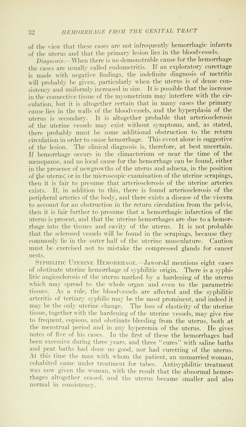 of the \it'\v that these cases are not infrequently hemorrhagic infarcts of the uterus and that the priman^ lesion lies in the bloodvessels. Diagnosis.—V\\\en there is no demonstrable cause for the hemorrhage the cases are usually called endometritis. If an exploratory curettage is made with negative findings, the indefinite diagnosis of metritis will probably be given, particularly when the uterus is of dense con- sistency and uniformly increased in size. It is possible that the increase in the connective tissue of the myometrium may interfere with the cir- culation, but it is altogether certain that in many cases the primary cause lies in the walls of the bloodvessels, and the hyperplasia of the uterus is secondary. It is altogether probable that arteriosclerosis of the uterine vessels may exist without sj^mptoms, and, as stated, there probably must be some additional obstruction to the return circulation in order to cause hemorrhage. This event alone is suggestive of the lesion. The clinical diagnosis is, therefore, at best uncertain. If hemorrhage occurs in the climacterium or near the time of the menopause, and no local cause for the hemorrhage can be found, either in the presence of newgrowths of the uterus and adnexa, in the position of the uterus; or in the microscopic examination of the uterine scrapings, then it is fair to .presume that arteriosclerosis of the uterine arteries exists. If, in addition to this, there is found arteriosclerosis of the peripheral arteries of the body, and there exists a disease of the viscera to account for an obstruction in the return circulation from the pelvis, then it is fair further to presume that a hemorrhagic infarction of the uterus is present, and that the uterine hemorrhages are due to a hemor- rhage into the tissues and cavity of the uterus. It is not probable that the sclerosed vessels will be found in the scrapings, because they commonly lie in the outer half of the uterine musculature. Caution must be exercised not to mistake the compressed glands for cancer nests. Syphilitic Uterine Hemorrhage.—Jaworskl mentions eight cases of obstinate uterine hemorrhage of sjqjhilitic origin. There is a sj^phi- litic angiosclerosis of the uterus marked by a hardening of the uterus which may spread to the whole organ and even to the parametric tissues. As a rule, the bloodvessels are affected and the syphilitic arteritis of tertiary syphilis may be the most prominent, and indeed it may be the only uterine change. The loss of elasticity of the uterine tissue, together with the hardening of the uterine vessels, may give rise to frequent, copious, and obstinate bleeding from the uterus, both at the menstrual period and in.any hyperemia of the uterus. He gives notes of five of his cases. In the first of these the hemorrhages had been excessive during three years, and three cures wdth saline baths and peat baths had done no good, nor had curetting of the uterus. At this time the man with whom the patient, an unmarried woman, cohabited came under treatment for tabes. Antisyphilitic treatment was now given the woman, with the result that the abnormal hemor- rhages altogether ceased, and the uterus became smaller and also normal in consistency.